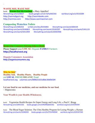 ~
WASTE NOT, WANT NOT
book: Worms Eat My Garbage; by Mary Appelhof
librarything.com/129657 books.google.com/Z-FjPwAACAAJ worldcat.org/oclc/9210284
http://wormdigest.org http://wormbooks.com
http://vermico.com http://www.wormwoman.com
Composting Waterless Toilets
librarything.com/606354 scribd.com/doc/8193483 librarything.com/work/606534
librarything.com/work/4546863 librarything.com/work/10182207 librarything.com/work/5341119
librarything.com/work/5011494 librarything.com/work/10365968
Keep Our Country Strong Like a Rock
Please Support your LOCAL Organic FAMILY Farmers
http://localharvest.org
Organic Consumers Association
http://organicconsumers.org
Why be Sick?
Healthy Soil, Healthy Plants, Healthy People
eat LOCAL FRESH ORGANIC Food
localharvest.org calameo.com/000621631d8dc30d0b504
Let our food be our medicine, and our medicine be our food.
~ Hippocrates
Your Wealth is your Health (Wholeness).
book: Vegetarian Health Recipes for Super Energy and Long Life; by Paul C. Bragg
librarything.com/10453101 books.google.com/xHR2MQAACAAJ worldcat.org/oclc/259194344
book: The Blood Sugar Solution: The Ultra Healthy Program for Losing Weight; by Hyman
librarything.com/work/12046920 books.google.com/Go7P3iHN994C worldcat.org/oclc/639167583
 