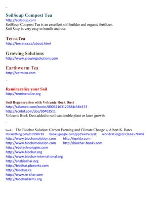 ~
SoilSoup Compost Tea
http://soilsoup.com
SoilSoup Compost Tea is an excellent soil builder and organic fertilizer.
Soil Soup is very easy to handle and use.
TerraTea
http://terratea.ca/about.html
Growing Solutions
http://www.growingsolutions.com
Earthworm Tea
http://vermico.com
~
Remineralize your Soil
http://remineralize.org
Soil Regeneration with Volcanic Rock Dust
http://calameo.com/books/00062163120384c54b373
http://scribd.com/doc/30402511
Volcanic Rock Dust added to soil can double plant or lawn growth.
~
book: The Biochar Solution: Carbon Farming and Climate Change; by Albert K. Bates
librarything.com/10598718 books.google.com/ppEVwFVcLysC worldcat.org/oclc/662578704
http://www.biocharsolution.com http://eprida.com
http://www.biocharsolution.com http://biochar-books.com
http://ecotechnologies.com
http://www.biochar.org
http://www.biochar-international.org
http://anzbiochar.org
http://biochar.pbworks.com
http://biochar.ca
http://www.re-char.com
http://biocharfarms.org
 