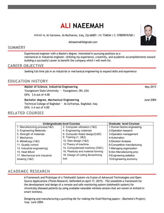 ALI NAEEMAH
414-61-4, Al-Samawa, Al-Muthanna, Iraq, Zip 66001 | H: 734654 | C: 07809076768 |
Alinaeemah5@gmail.com
SUMMERY
Experienced engineer with a Master's degree. Interested in pursuing positions as a
mechanical or industrial engineer. Utilizing my experience, creativity, and academic accomplishments toward
building a successful career to benefit the company which I will work for.
CAREER OBJECTIVE
Seeking full-time job in an industrial or mechanical engineering to expand skills and experience
EDUCATION HISTORY
Master of Science, Industrial Engineering May 2015
Youngstown State University － Youngstown, OH, USA
GPA: 3.6 out of 4.00
Bachelor degree, Mechanical Engineering June 2004
Technical College of Baghdad － Al-Za'franiya, Baghdad, Iraq
GPA: 3.4 out of 4.00
RELATED COURSES
ACADEMEC RESEARCH
A Framework and Prototype of a Telehealth System via Fusion of Advanced Technologies and Open
Source Applications (Thesis Research, Defended on April 17, 2015) – YSU (establish a framework for
the development and design of a remote and safe monitoring system (telehealth system) for
chronically diseased patients by using available wearable wireless sensors that are woven or knitted in
smart textiles).
Designing and manufacturing a punching die for making the fluid filtering papers - (Bachelor's Project)
Iraq- June 2004.
Undergraduate level Courses Graduate level Courses
1. Manufacturing process(1&2)
3. Engineering Materials
5. Strength of materials
7. Mechanics
9. Metallurgy (1&2)
11. Quality control
13. Industrial engineering)
15. Heat &fluid
17. Mechanical and industrial
drawing (1&2)
2. Computer utilization (1&2)
4. Engineering materials
6. Computer Aided design(CAD)
8. Training (1, 2&3)
10. Dies design (1&2)
12.Theory of machine
14. Computerized machine (CNC)
16. Plasticity and material forming
18. Design of cutting &machining
tool
1-Human factors engineering
2-Operation research
3-Operation management
4-Automation
5-Decision Analysis
6-Competitive manufacturing
7-Managing organization
8-Adv Manufacturing proc
9-Engineering statistics
10-Engineering economy
 