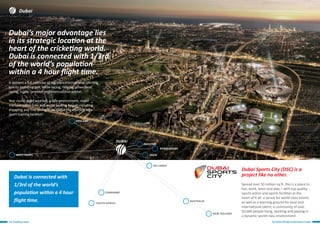 ICC Academy, Dubai The Home Of High Performance Cricket
Dubai Sports City (DSC) is a
project like no other.
Spread over 50 million sq ft. this is a place to
live, work, learn and play – with top quality
sports action and sports facilities at the
heart of it all: a venue for world class events
as well as a learning ground for local and
international talent; a community of over
50,000 people living, working and playing in
a dynamic world-class environment.
Dubai’s major advantage lies
in its strategic location at the
heart of the cricketing world.
Dubai is connected with 1/3rd
of the world’s population
within a 4 hour flight time.
Dubai
pakistan
england
bangladesh
India
Sri Lanka
zimbabwe
south africa
New Zealand
Dubai is connected with
1/3rd of the world’s
population within a 4 hour
flight time.
Dubai
west indies
australia
It delivers a full calendar of top class international sporting
events including golf, horse racing, rallying, powerboat
racing, rugby , snooker and international cricket.
Year round good weather, a safe environment, major
transportation links and world beating leisure including
shopping and fine dining make Dubai the ultimate elite
sport training location.
 