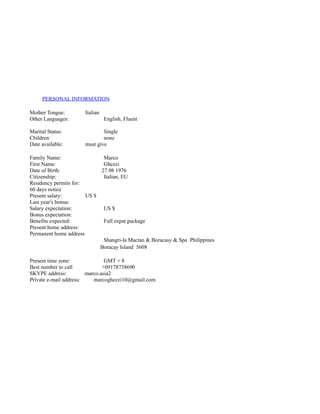 PERSONAL INFORMATION
Mother Tongue: Italian
Other Languages: English, Fluent
Marital Status: Single
Children: none
Date available: must give
Family Name: Marco
First Name: Ghezzi
Date of Birth: 27 08 1976
Citizenship: Italian, EU
Residency permits for:
60 days notice
Present salary: US $
Last year’s bonus:
Salary expectation: US $
Bonus expectation:
Benefits expected: Full expat package
Present home address:
Permanent home address
Shangri-la Mactan & Boracasy & Spa Philippines
Boracay Island 5608
Present time zone: GMT + 8
Best number to call +09178738690
SKYPE address: marco.asia2
Private e-mail address: marcoghezzi10@gmail.com
 