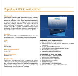 Paperless CIDCO with eOffice
Background
CIDCO works on lakhs of paper based files/documents. The need
for transforming conventional government offices into more
efficient and transparent e-office thereby eliminating huge amounts
of paperwork has long been felt. It puts forward environmental
issues and operational inefficiency. There exists duplication of
efforts and no data is standardised. In CIDCO, it was felt that
discrete units of office automation systems that were implemented
be replaced with a complete suite of products to various needs in
the office that can be used across all departments and all offices.
Location
The application is on the servers in CIDCO Data Centre and it can
be accessed by all CIDCO employees on the intranet or internet.
Scale
City
Cost
Rs. 100 Lakh
Date of Commencement
January 2015
Date of Completion
December 2015
Detailed Scope
CIDCO plans to bring desired level of transparency as well as
efficiency in the day-to-day working by deploying eOffice software
suit. The eOffice product pioneered by National Informatics Centre
(NIC) aims to support governance by using more effective and
transparent inter and intra-government processes.
Objectives of eOffice implementation are-
• Standard architecture & framework
• Global directory and data storage (Information and Data
repository)
• Support integration & interoperation
• Avoid duplication of efforts & redundant data storage
• Flexibility for scaling/evolving
• Centralised file and work flow system
Architecture of the eOffice suite offers
• Open architecture & technology neutral
• Common data sets and standards
• Role based access for authorisation
• Directory based authentication
• Workflow manager
• Open standards & technologies based
• Unicode compliant - support for Marathi language
 