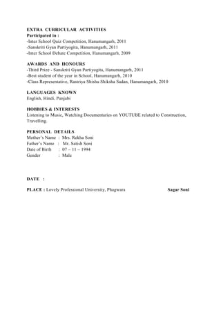 EXTRA CURRICULAR ACTIVITIES
Participated in :
-Inter School Quiz Competition, Hanumangarh, 2011
-Sanskriti Gyan Partiyogita, Hanumangarh, 2011
-Inter School Debate Competition, Hanumangarh, 2009
AWARDS AND HONOURS
-Third Prize - Sanskriti Gyan Partiyogita, Hanumangarh, 2011
-Best student of the year in School, Hanumangarh, 2010
-Class Representative, Rastriya Shishu Shiksha Sadan, Hanumangarh, 2010
LANGUAGES KNOWN
English, Hindi, Punjabi
HOBBIES & INTERESTS
Listening to Music, Watching Documentaries on YOUTUBE related to Construction,
Travelling.
PERSONAL DETAILS
Mother’s Name : Mrs. Rekha Soni
Father’s Name : Mr. Satish Soni
Date of Birth : 07 – 11 – 1994
Gender : Male
DATE :
PLACE : Lovely Professional University, Phagwara Sagar Soni
 