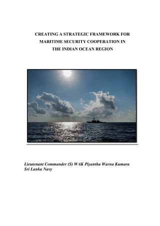 CREATING A STRATEGIC FRAMEWORK FOR
MARITIME SECURITY COOPERATION IN
THE INDIAN OCEAN REGION
Lieutenant Commander (S) WAK Piyantha Warna Kumara
Sri Lanka Navy
 