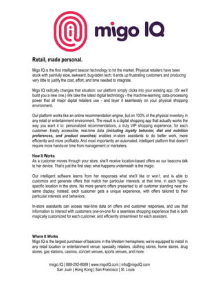 Retail, made personal.
Migo IQ is the first intelligent beacon technology to hit the market. Physical retailers have been
stuck with painfully slow, awkward, bug-laden tech; it ends up frustrating customers and producing
very little to justify the cost, effort, and time needed to integrate.
Migo IQ radically changes that situation: our platform simply clicks into your existing app. (Or we’ll
build you a new one.) We take the latest digital technology - the machine-learning, data-processing
power that all major digital retailers use - and layer it seamlessly on your physical shopping
environment.
Our platform works like an online recommendation engine, but on 100% of the physical inventory in
any retail or entertainment environment. The result is a digital shopping app that actually works the
way you want it to: personalized recommendations, a truly VIP shopping experience, for each
customer. Easily accessible, real-time data (including loyalty behavior, diet and nutrition
preferences, and product searches) enables in-store assistants to do better work, more
efficiently and more profitably. And most importantly an automated, intelligent platform that doesn’t
require more hands-on time from management or marketers.
How It Works
As a customer moves through your store, she’ll receive location-based offers as our beacons talk
to her device. That’s just the first step; what happens underneath is the magic.
Our intelligent software learns from her responses what she’ll like or won’t, and is able to
customize and generate offers that match her particular interests, at that time, in each hyper-
specific location in the store. No more generic offers presented to all customer standing near the
same display; instead, each customer gets a unique experience, with offers tailored to their
particular interests and behaviors.
In-store assistants can access real-time data on offers and customer responses, and use that
information to interact with customers one-on-one for a seamless shopping experience that is both
magically customized for each customer, and efficiently streamlined for each assistant.
Where It Works
Migo IQ is the largest purchaser of beacons in the Western hemisphere; we’re equipped to install in
any retail location or entertainment venue: specialty retailers, clothing stores, home stores, drug
stores, gas stations, casinos, concert venues, sports venues, and more.
migo IQ | 888-292-8689 | www.migoIQ.com | info@migoIQ.com
San Juan | Hong Kong | San Francisco | St. Louis
 