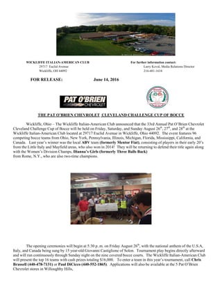 WICKLIFFE ITALIAN-AMERICAN CLUB For further information contact:
29717 Euclid Avenue Larry Koval, Media Relations Director
Wickliffe, OH 44092 216-481-1634
FOR RELEASE: June 14, 2016
THE PAT O’BRIEN CHEVROLET CLEVELAND CHALLENGE CUP OF BOCCE
Wickliffe, Ohio – The Wickliffe Italian-American Club announced that the 33rd Annual Pat O’Brien Chevrolet
Cleveland Challenge Cup of Bocce will be held on Friday, Saturday, and Sunday August 26th
, 27th
, and 28th
at the
Wickliffe Italian-American Club located at 29717 Euclid Avenue in Wickliffe, Ohio 44092. The event features 96
competing bocce teams from Ohio, New York, Pennsylvania, Illinois, Michigan, Florida, Mississippi, California, and
Canada. Last year’s winner was the local ABV team (formerly Mentor Fiat), consisting of players in their early 20’s
from the Little Italy and Mayfield areas, who also won in 2014! They will be returning to defend their title again along
with the Women’s Division Champs, Dianna’s Girls (formerly Three Balls Back)
from Rome, N.Y., who are also two-time champions.
The opening ceremonies will begin at 5:30 p..m. on Friday August 26th
, with the national anthem of the U.S.A,
Italy, and Canada being sung by 15 year-old Giovanni Castiglione of Solon. Tournament play begins directly afterward
and will run continuously through Sunday night on the nine covered bocce courts. The Wickliffe Italian-American Club
will present the top 16 teams with cash prizes totaling $16,000. To enter a team in this year’s tournament, call Chris
Brassell (440-478-7131) or Paul DiCicco (440-552-1865). Applications will also be available at the 5 Pat O’Brien
Chevrolet stores in Willoughby Hills,
 