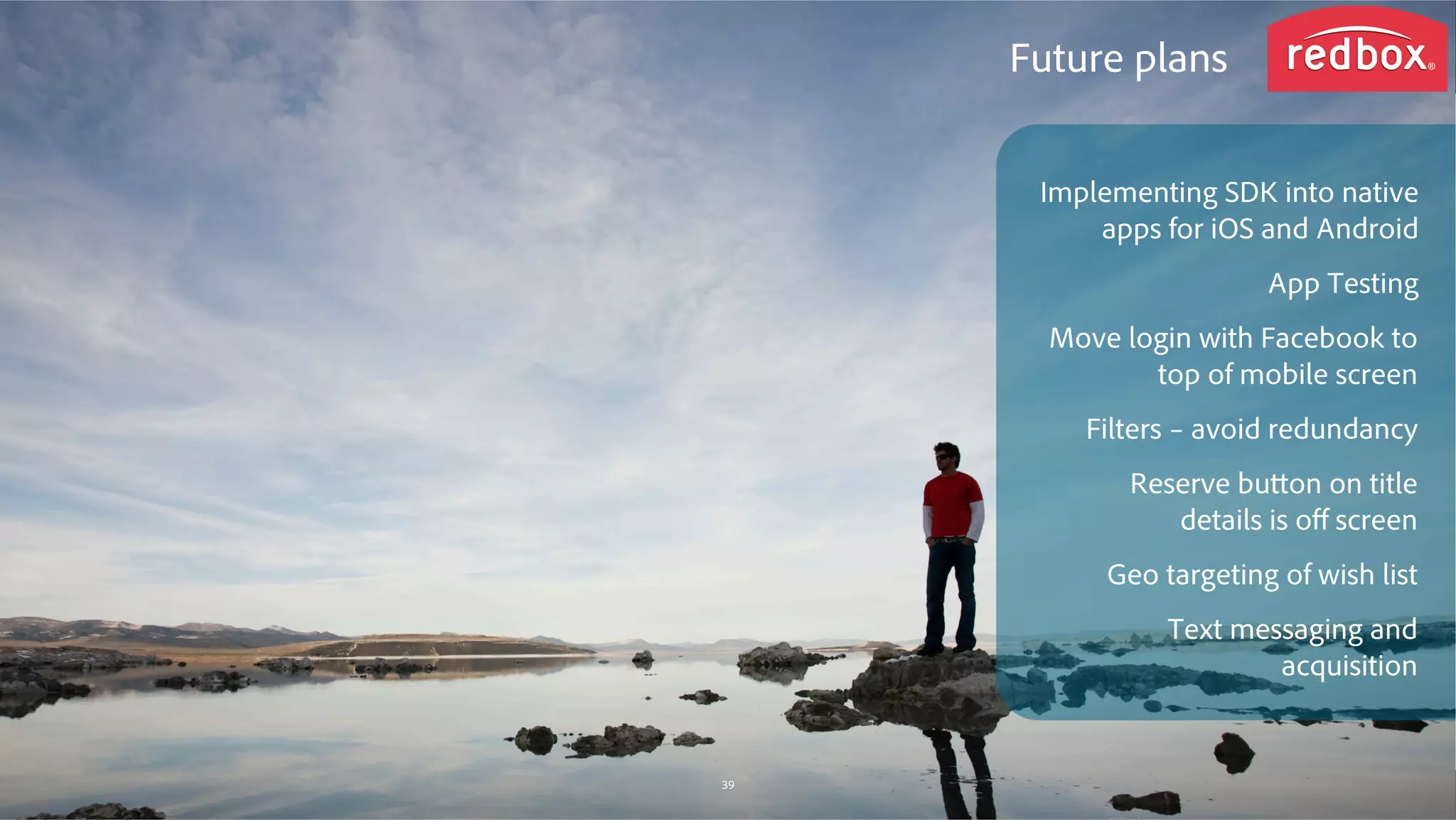 © 2014 Adobe Systems Incorporated. All Rights Reserved. Adobe Confidential.
Future plans
Implementing SDK into native
apps for iOS and Android
App Testing
Move login with Facebook to
top of mobile screen
Filters – avoid redundancy
Reserve button on title
details is oﬀ screen
Geo targeting of wish list
Text messaging and
acquisition
39
 