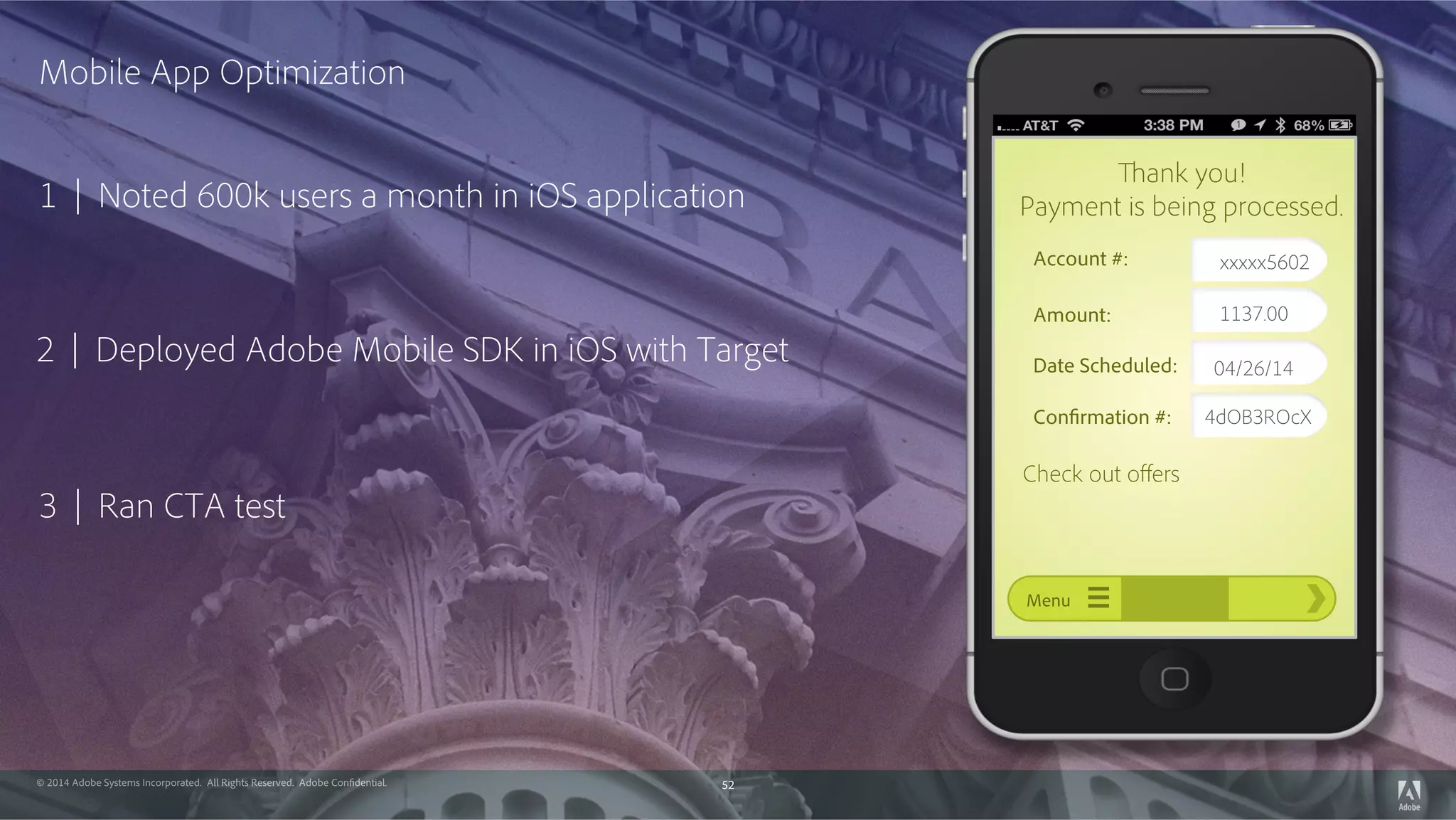 © 2014 Adobe Systems Incorporated. All Rights Reserved. Adobe Confidential. 52
1 | Noted 600k users a month in iOS application
 
2 | Deployed Adobe Mobile SDK in iOS with Target  
3 | Ran CTA test
  
Mobile App Optimization 
Account #:
Amount:
Date Scheduled:
Confirmation #:
Menu
Thank you!
Payment is being processed.
Check out oﬀers
xxxxx5602
1137.00
04/26/14
4dOB3ROcX
 