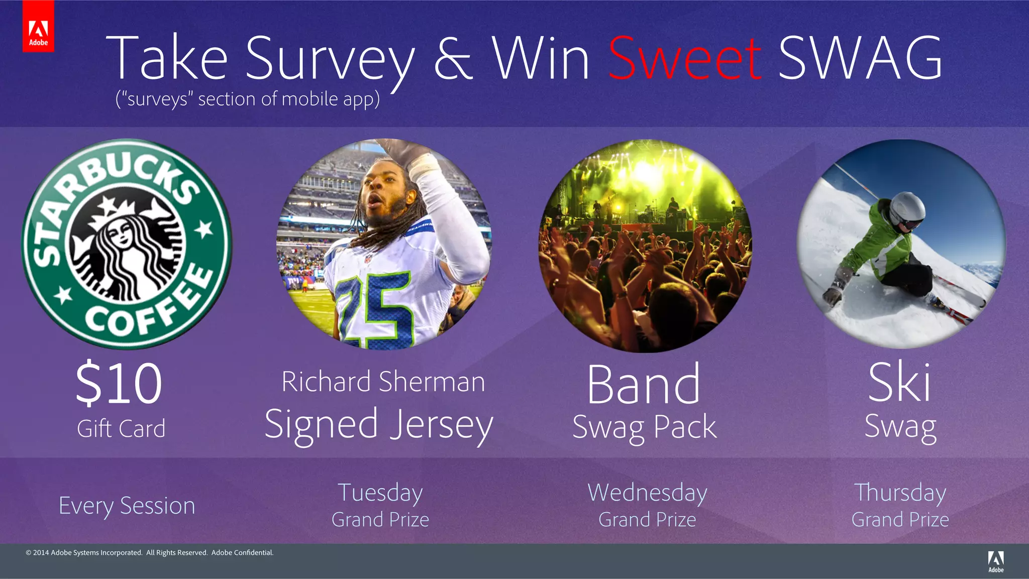 © 2014 Adobe Systems Incorporated. All Rights Reserved. Adobe Confidential.
Tuesday
Grand Prize
Every Session
Wednesday
Grand Prize
Thursday
Grand Prize
Take Survey & Win Sweet SWAG(“surveys” section of mobile app)
Signed Jersey
Richard Sherman$10
Gift Card Swag Pack
Band Ski
Swag
 