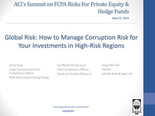#ACIFCPA
ACI'sSummiton FCPARisksForPrivateEquity&
HedgeFunds
Sung-Hee Suh
Partner
Schulte Roth & Zabel LLP
Global Risk: How to Manage Corruption Risk for
Your Investments in High-Risk Regions
Erica Fung
Legal Counsel and Chief
Compliance Officer
KKR Asia Limited (Hong Kong)
Luz María Pineda Lucy
Chief Compliance Officer
Fondo de Fondos (Mexico)
May 21, 2014
Tweeting about this conference?
 