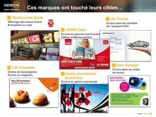 Ces marques ont touché leurs cibles…Restaurants Quick Air FranceAffichage des menus boardAnimations en salleEcrans dans les navettes de l’aéroport CDGCEWE ColorEcrans en galeries marchandes Edition d’Albums photosIeco Concept   Lilli CroustilleEcrans dans les clubs de tennis.Chaîne de boulangeriesEcrans en magasinsCentre commercial Grand Rue Ecrans en galerie marchande 