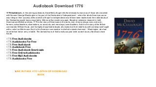 Audiobook Download 1776
1776 Audiobook , In this stirring audiobook, David McCullough tells the intensely human story of those who marched
with General George Washington in the year of the Declaration of Independence -- when the whole American cause
was riding on their success, without which all hope for independence would have been dashed and the noble ideals of
the Declaration would have amounted to little more than words on paper. Based on extensive research in both
American and British archives, 1776 is the story of Americans in the ranks, men of every shape, size, and color,
farmers, schoolteachers, shoemakers, no-accounts, and mere boys turned soldiers. And it is the story of the British
commander, William Howe, and his highly disciplined redcoats who looked on their rebel foes with contempt and fought
with a valor too little known. But it is the American commander-in-chief who stands foremost -- Washington, who had
never before led an army in battle. The darkest hours of that tumultuous year were as dark as any Americans have
known.
1776 Free Audiobooks
1776 Audiobooks For Free
1776 Free Audiobook
1776 Audiobook Free
1776 Free Audiobook Downloads
1776 Free Online Audiobooks
1776 Free Mp3 Audiobooks
1776 Audiobooks Free
LINK IN PAGE 4 TO LISTEN OR DOWNLOAD
BOOK
 