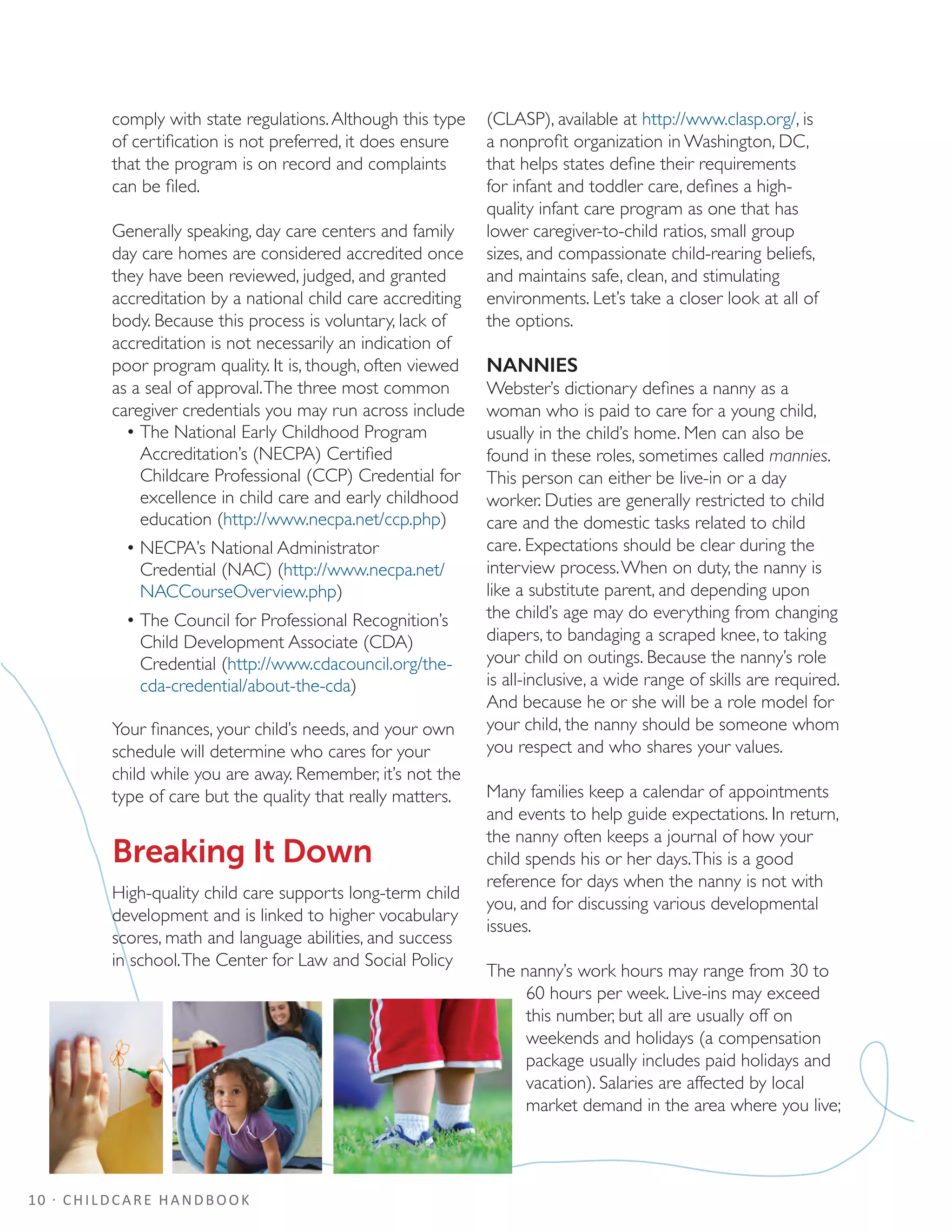 10 · CHILDCARE HANDBOOK
comply with state regulations.Although this type
of certification is not preferred, it does ensure
that the program is on record and complaints
can be filed.
Generally speaking, day care centers and family
day care homes are considered accredited once
they have been reviewed, judged, and granted
accreditation by a national child care accrediting
body. Because this process is voluntary, lack of
accreditation is not necessarily an indication of
poor program quality. It is, though, often viewed
as a seal of approval.The three most common
caregiver credentials you may run across include
•	The National Early Childhood Program
Accreditation’s (NECPA) Certified
Childcare Professional (CCP) Credential for
excellence in child care and early childhood
education (http://www.necpa.net/ccp.php)
•	NECPA’s National Administrator
Credential (NAC) (http://www.necpa.net/
NACCourseOverview.php)
•	The Council for Professional Recognition’s
Child Development Associate (CDA)
Credential (http://www.cdacouncil.org/the-
cda-credential/about-the-cda)
Your finances, your child’s needs, and your own
schedule will determine who cares for your
child while you are away. Remember, it’s not the
type of care but the quality that really matters.
Breaking It Down
High-quality child care supports long-term child
development and is linked to higher vocabulary
scores, math and language abilities, and success
in school.The Center for Law and Social Policy
(CLASP), available at http://www.clasp.org/, is
a nonprofit organization in Washington, DC,
that helps states define their requirements
for infant and toddler care, defines a high-
quality infant care program as one that has
lower caregiver-to-child ratios, small group
sizes, and compassionate child-rearing beliefs,
and maintains safe, clean, and stimulating
environments. Let’s take a closer look at all of
the options.
NANNIES
Webster’s dictionary defines a nanny as a
woman who is paid to care for a young child,
usually in the child’s home. Men can also be
found in these roles, sometimes called mannies.
This person can either be live-in or a day
worker. Duties are generally restricted to child
care and the domestic tasks related to child
care. Expectations should be clear during the
interview process.When on duty, the nanny is
like a substitute parent, and depending upon
the child’s age may do everything from changing
diapers, to bandaging a scraped knee, to taking
your child on outings. Because the nanny’s role
is all-inclusive, a wide range of skills are required.
And because he or she will be a role model for
your child, the nanny should be someone whom
you respect and who shares your values.
Many families keep a calendar of appointments
and events to help guide expectations. In return,
the nanny often keeps a journal of how your
child spends his or her days.This is a good
reference for days when the nanny is not with
you, and for discussing various developmental
issues.
The nanny’s work hours may range from 30 to
60 hours per week. Live-ins may exceed
this number, but all are usually off on
weekends and holidays (a compensation
package usually includes paid holidays and
vacation). Salaries are affected by local
market demand in the area where you live;
 