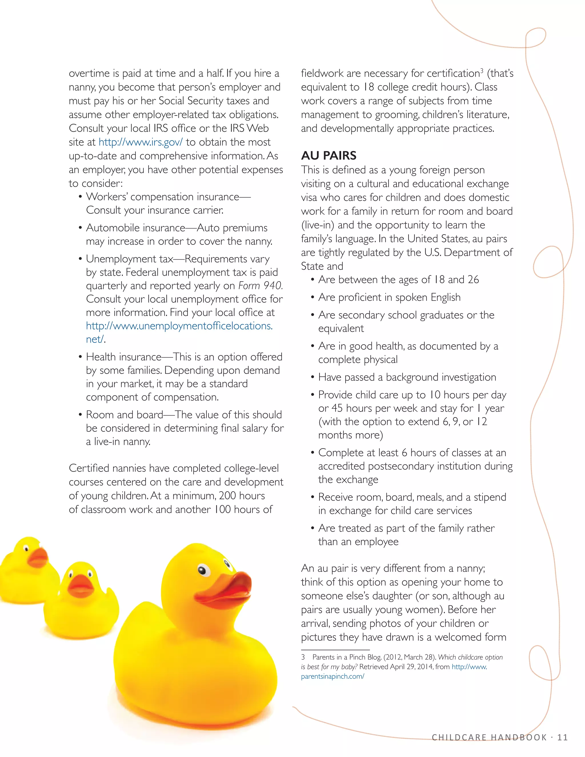 CHILDCARE HANDBOOK · 11
overtime is paid at time and a half. If you hire a
nanny, you become that person’s employer and
must pay his or her Social Security taxes and
assume other employer-related tax obligations.
Consult your local IRS office or the IRS Web
site at http://www.irs.gov/ to obtain the most
up-to-date and comprehensive information.As
an employer, you have other potential expenses
to consider:
•	Workers’ compensation insurance—
Consult your insurance carrier.
•	Automobile insurance—Auto premiums
may increase in order to cover the nanny.
•	Unemployment tax—Requirements vary
by state. Federal unemployment tax is paid
quarterly and reported yearly on Form 940.
Consult your local unemployment office for
more information. Find your local office at
http://www.unemploymentofficelocations.
net/.
•	Health insurance—This is an option offered
by some families. Depending upon demand
in your market, it may be a standard
component of compensation.
•	Room and board—The value of this should
be considered in determining final salary for
a live-in nanny.
Certified nannies have completed college-level
courses centered on the care and development
of young children.At a minimum, 200 hours
of classroom work and another 100 hours of
fieldwork are necessary for certification3
(that’s
equivalent to 18 college credit hours). Class
work covers a range of subjects from time
management to grooming, children’s literature,
and developmentally appropriate practices.
AU PAIRS
This is defined as a young foreign person
visiting on a cultural and educational exchange
visa who cares for children and does domestic
work for a family in return for room and board
(live-in) and the opportunity to learn the
family’s language. In the United States, au pairs
are tightly regulated by the U.S. Department of
State and
•	Are between the ages of 18 and 26
•	Are proficient in spoken English
•	Are secondary school graduates or the
equivalent
•	Are in good health, as documented by a
complete physical
•	Have passed a background investigation
•	Provide child care up to 10 hours per day
or 45 hours per week and stay for 1 year
(with the option to extend 6, 9, or 12
months more)
•	Complete at least 6 hours of classes at an
accredited postsecondary institution during
the exchange
•	Receive room, board, meals, and a stipend
in exchange for child care services
•	Are treated as part of the family rather
than an employee
An au pair is very different from a nanny;
think of this option as opening your home to
someone else’s daughter (or son, although au
pairs are usually young women). Before her
arrival, sending photos of your children or
pictures they have drawn is a welcomed form
3  Parents in a Pinch Blog. (2012, March 28). Which childcare option
is best for my baby? Retrieved April 29, 2014, from http://www.
parentsinapinch.com/
 