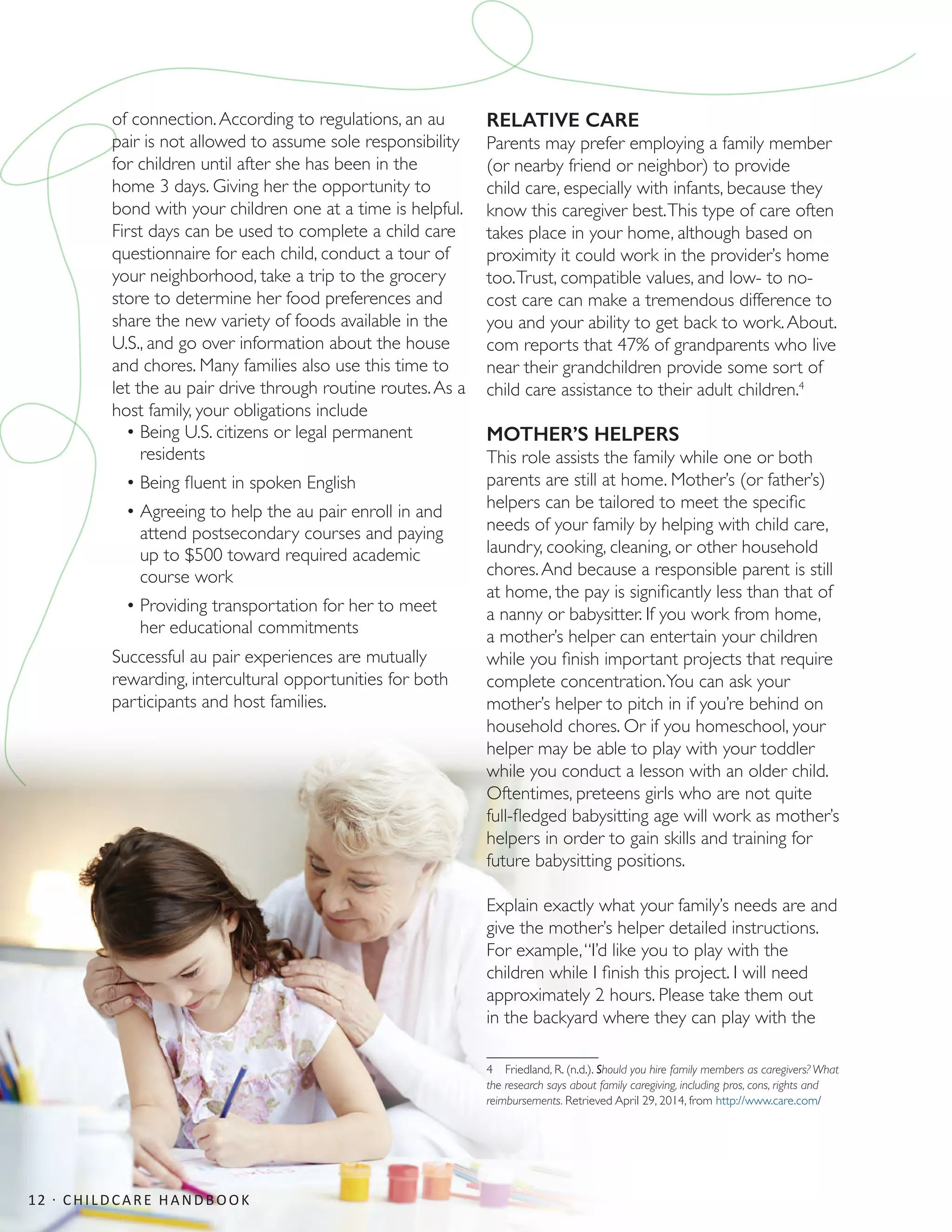 of connection.According to regulations, an au
pair is not allowed to assume sole responsibility
for children until after she has been in the
home 3 days. Giving her the opportunity to
bond with your children one at a time is helpful.
First days can be used to complete a child care
questionnaire for each child, conduct a tour of
your neighborhood, take a trip to the grocery
store to determine her food preferences and
share the new variety of foods available in the
U.S., and go over information about the house
and chores. Many families also use this time to
let the au pair drive through routine routes.As a
host family, your obligations include
•	Being U.S. citizens or legal permanent
residents
•	Being fluent in spoken English
•	Agreeing to help the au pair enroll in and
attend postsecondary courses and paying
up to $500 toward required academic
course work
•	Providing transportation for her to meet
her educational commitments
Successful au pair experiences are mutually
rewarding, intercultural opportunities for both
participants and host families.
RELATIVE CARE
Parents may prefer employing a family member
(or nearby friend or neighbor) to provide
child care, especially with infants, because they
know this caregiver best.This type of care often
takes place in your home, although based on
proximity it could work in the provider’s home
too.Trust, compatible values, and low- to no-
cost care can make a tremendous difference to
you and your ability to get back to work.About.
com reports that 47% of grandparents who live
near their grandchildren provide some sort of
child care assistance to their adult children.4
MOTHER’S HELPERS
This role assists the family while one or both
parents are still at home. Mother’s (or father’s)
helpers can be tailored to meet the specific
needs of your family by helping with child care,
laundry, cooking, cleaning, or other household
chores.And because a responsible parent is still
at home, the pay is significantly less than that of
a nanny or babysitter. If you work from home,
a mother’s helper can entertain your children
while you finish important projects that require
complete concentration.You can ask your
mother’s helper to pitch in if you’re behind on
household chores. Or if you homeschool, your
helper may be able to play with your toddler
while you conduct a lesson with an older child.
Oftentimes, preteens girls who are not quite
full-fledged babysitting age will work as mother’s
helpers in order to gain skills and training for
future babysitting positions.
Explain exactly what your family’s needs are and
give the mother’s helper detailed instructions.
For example,“I’d like you to play with the
children while I finish this project. I will need
approximately 2 hours. Please take them out
in the backyard where they can play with the
4  Friedland, R. (n.d.). Should you hire family members as caregivers? What
the research says about family caregiving, including pros, cons, rights and
reimbursements. Retrieved April 29, 2014, from http://www.care.com/
12 · CHILDCARE HANDBOOK
 