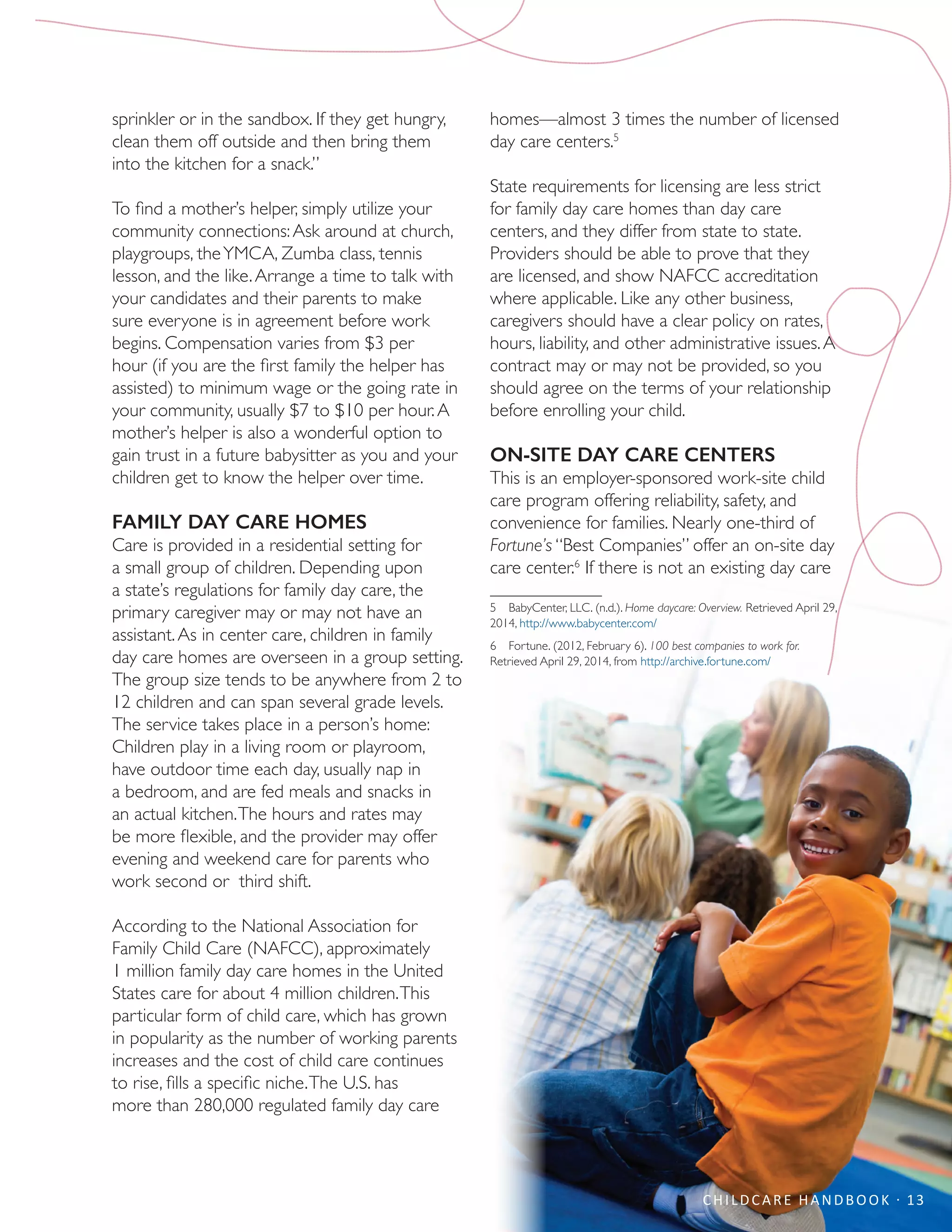 CHILDCARE HANDBOOK · 13
sprinkler or in the sandbox. If they get hungry,
clean them off outside and then bring them
into the kitchen for a snack.”
To find a mother’s helper, simply utilize your
community connections:Ask around at church,
playgroups, theYMCA, Zumba class, tennis
lesson, and the like.Arrange a time to talk with
your candidates and their parents to make
sure everyone is in agreement before work
begins. Compensation varies from $3 per
hour (if you are the first family the helper has
assisted) to minimum wage or the going rate in
your community, usually $7 to $10 per hour.A
mother’s helper is also a wonderful option to
gain trust in a future babysitter as you and your
children get to know the helper over time.
FAMILY DAY CARE HOMES
Care is provided in a residential setting for
a small group of children. Depending upon
a state’s regulations for family day care, the
primary caregiver may or may not have an
assistant.As in center care, children in family
day care homes are overseen in a group setting.
The group size tends to be anywhere from 2 to
12 children and can span several grade levels.
The service takes place in a person’s home:
Children play in a living room or playroom,
have outdoor time each day, usually nap in
a bedroom, and are fed meals and snacks in
an actual kitchen.The hours and rates may
be more flexible, and the provider may offer
evening and weekend care for parents who
work second or third shift.
According to the National Association for
Family Child Care (NAFCC), approximately
1 million family day care homes in the United
States care for about 4 million children.This
particular form of child care, which has grown
in popularity as the number of working parents
increases and the cost of child care continues
to rise, fills a specific niche.The U.S. has
more than 280,000 regulated family day care
homes—almost 3 times the number of licensed
day care centers.5
State requirements for licensing are less strict
for family day care homes than day care
centers, and they differ from state to state.
Providers should be able to prove that they
are licensed, and show NAFCC accreditation
where applicable. Like any other business,
caregivers should have a clear policy on rates,
hours, liability, and other administrative issues.A
contract may or may not be provided, so you
should agree on the terms of your relationship
before enrolling your child.
ON-SITE DAY CARE CENTERS
This is an employer-sponsored work-site child
care program offering reliability, safety, and
convenience for families. Nearly one-third of
Fortune’s “Best Companies” offer an on-site day
care center.6
If there is not an existing day care
5  BabyCenter, LLC. (n.d.). Home daycare: Overview. Retrieved April 29,
2014, http://www.babycenter.com/
6  Fortune. (2012, February 6). 100 best companies to work for.
Retrieved April 29, 2014, from http://archive.fortune.com/
 