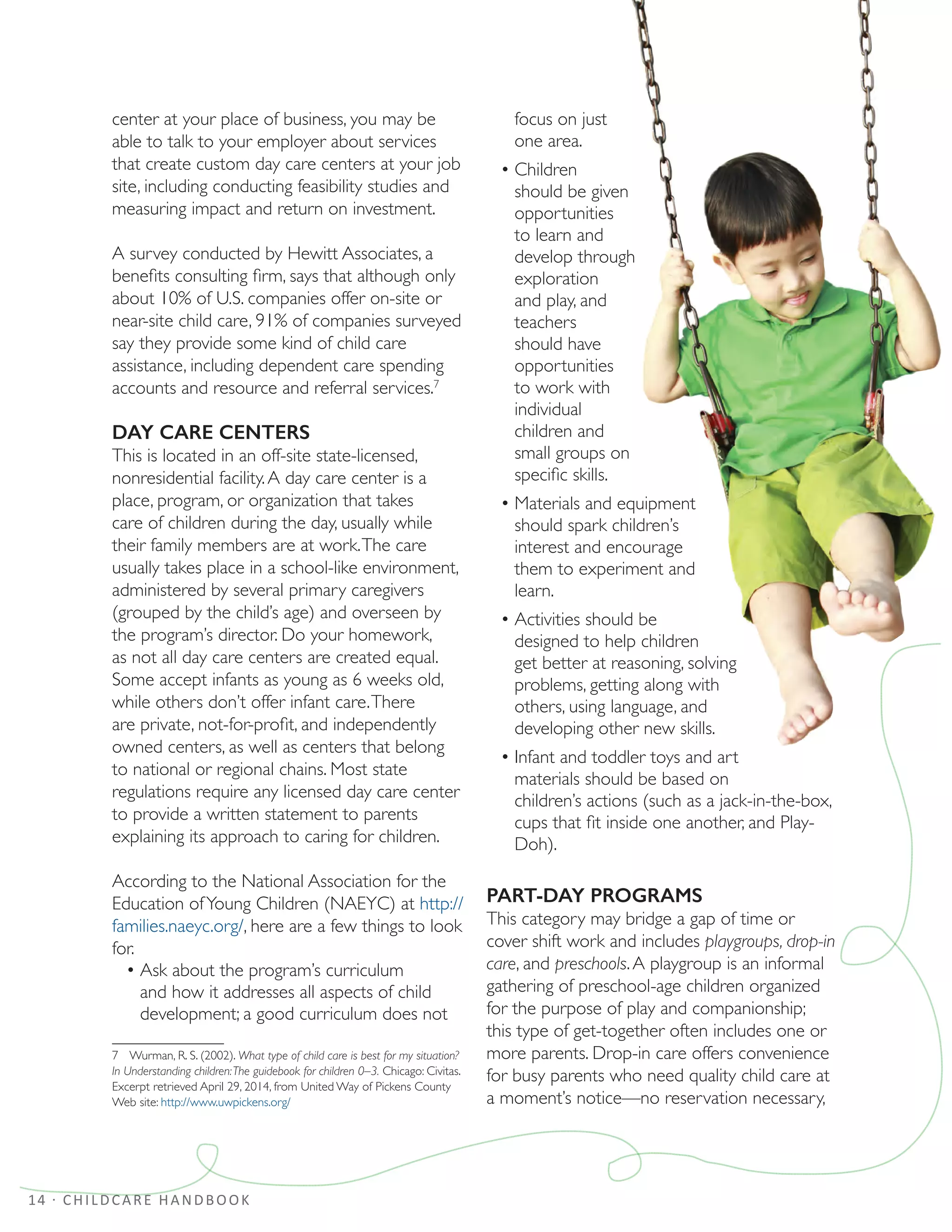 14 · CHILDCARE HANDBOOK
center at your place of business, you may be
able to talk to your employer about services
that create custom day care centers at your job
site, including conducting feasibility studies and
measuring impact and return on investment.
A survey conducted by Hewitt Associates, a
benefits consulting firm, says that although only
about 10% of U.S. companies offer on-site or
near-site child care, 91% of companies surveyed
say they provide some kind of child care
assistance, including dependent care spending
accounts and resource and referral services.7
DAY CARE CENTERS
This is located in an off-site state-licensed,
nonresidential facility.A day care center is a
place, program, or organization that takes
care of children during the day, usually while
their family members are at work.The care
usually takes place in a school-like environment,
administered by several primary caregivers
(grouped by the child’s age) and overseen by
the program’s director. Do your homework,
as not all day care centers are created equal.
Some accept infants as young as 6 weeks old,
while others don’t offer infant care.There
are private, not-for-profit, and independently
owned centers, as well as centers that belong
to national or regional chains. Most state
regulations require any licensed day care center
to provide a written statement to parents
explaining its approach to caring for children.
According to the National Association for the
Education ofYoung Children (NAEYC) at http://
families.naeyc.org/, here are a few things to look
for.
•	Ask about the program’s curriculum
and how it addresses all aspects of child
development; a good curriculum does not
7  Wurman, R. S. (2002). What type of child care is best for my situation?
In Understanding children:The guidebook for children 0–3. Chicago: Civitas.
Excerpt retrieved April 29, 2014, from United Way of Pickens County
Web site: http://www.uwpickens.org/
focus on just
one area.
•	Children
should be given
opportunities
to learn and
develop through
exploration
and play, and
teachers
should have
opportunities
to work with
individual
children and
small groups on
specific skills.
•	Materials and equipment
should spark children’s
interest and encourage
them to experiment and
learn.
•	Activities should be
designed to help children
get better at reasoning, solving
problems, getting along with
others, using language, and
developing other new skills.
•	Infant and toddler toys and art
materials should be based on
children’s actions (such as a jack-in-the-box,
cups that fit inside one another, and Play-
Doh).
PART-DAY PROGRAMS
This category may bridge a gap of time or
cover shift work and includes playgroups, drop-in
care, and preschools.A playgroup is an informal
gathering of preschool-age children organized
for the purpose of play and companionship;
this type of get-together often includes one or
more parents. Drop-in care offers convenience
for busy parents who need quality child care at
a moment’s notice—no reservation necessary,
 