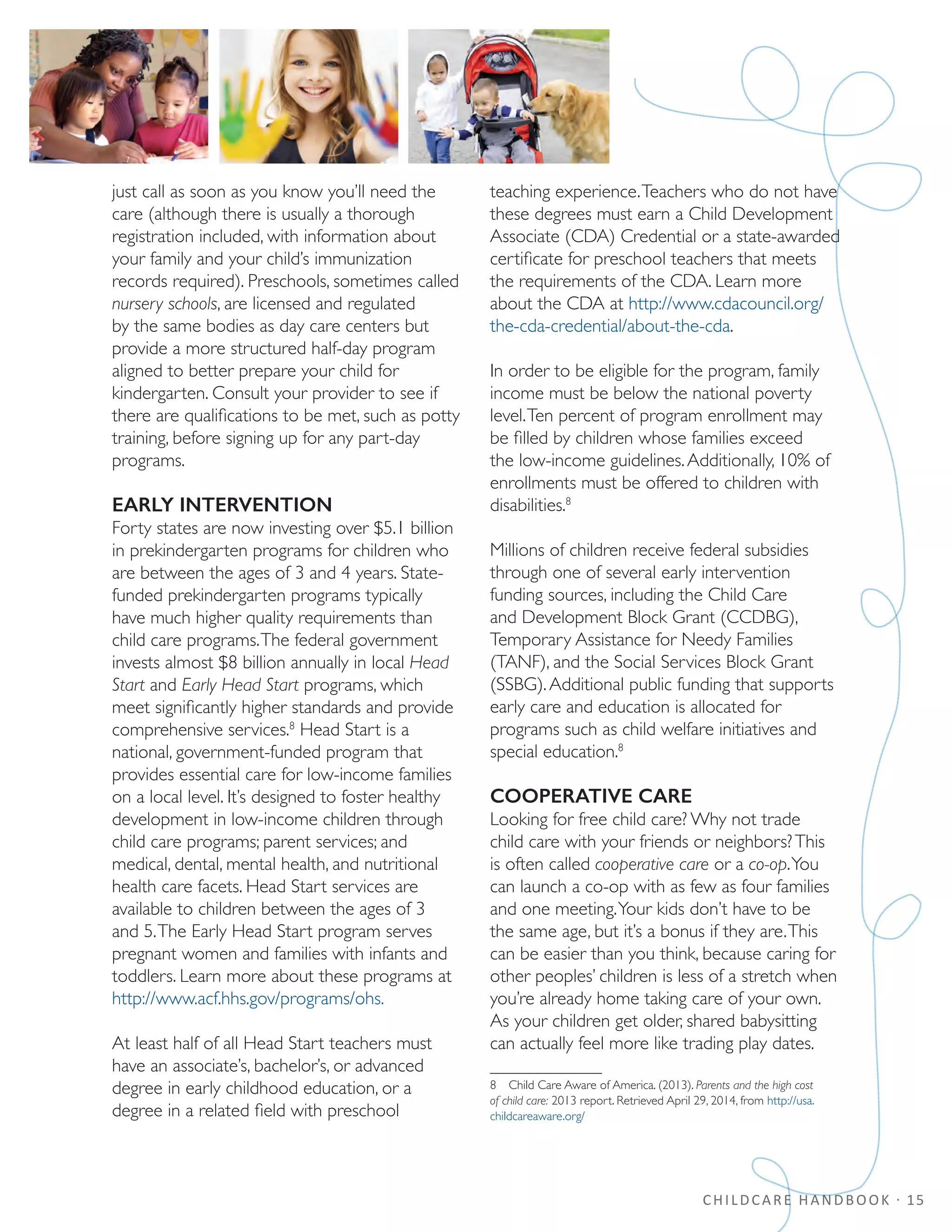 CHILDCARE HANDBOOK · 15
just call as soon as you know you’ll need the
care (although there is usually a thorough
registration included, with information about
your family and your child’s immunization
records required). Preschools, sometimes called
nursery schools, are licensed and regulated
by the same bodies as day care centers but
provide a more structured half-day program
aligned to better prepare your child for
kindergarten. Consult your provider to see if
there are qualifications to be met, such as potty
training, before signing up for any part-day
programs.
EARLY INTERVENTION
Forty states are now investing over $5.1 billion
in prekindergarten programs for children who
are between the ages of 3 and 4 years. State-
funded prekindergarten programs typically
have much higher quality requirements than
child care programs.The federal government
invests almost $8 billion annually in local Head
Start and Early Head Start programs, which
meet significantly higher standards and provide
comprehensive services.8
Head Start is a
national, government-funded program that
provides essential care for low-income families
on a local level. It’s designed to foster healthy
development in low-income children through
child care programs; parent services; and
medical, dental, mental health, and nutritional
health care facets. Head Start services are
available to children between the ages of 3
and 5.The Early Head Start program serves
pregnant women and families with infants and
toddlers. Learn more about these programs at
http://www.acf.hhs.gov/programs/ohs.
At least half of all Head Start teachers must
have an associate’s, bachelor’s, or advanced
degree in early childhood education, or a
degree in a related field with preschool
teaching experience.Teachers who do not have
these degrees must earn a Child Development
Associate (CDA) Credential or a state-awarded
certificate for preschool teachers that meets
the requirements of the CDA. Learn more
about the CDA at http://www.cdacouncil.org/
the-cda-credential/about-the-cda.
In order to be eligible for the program, family
income must be below the national poverty
level.Ten percent of program enrollment may
be filled by children whose families exceed
the low-income guidelines.Additionally, 10% of
enrollments must be offered to children with
disabilities.8
Millions of children receive federal subsidies
through one of several early intervention
funding sources, including the Child Care
and Development Block Grant (CCDBG),
Temporary Assistance for Needy Families
(TANF), and the Social Services Block Grant
(SSBG).Additional public funding that supports
early care and education is allocated for
programs such as child welfare initiatives and
special education.8
COOPERATIVE CARE
Looking for free child care? Why not trade
child care with your friends or neighbors?This
is often called cooperative care or a co-op.You
can launch a co-op with as few as four families
and one meeting.Your kids don’t have to be
the same age, but it’s a bonus if they are.This
can be easier than you think, because caring for
other peoples’ children is less of a stretch when
you’re already home taking care of your own.
As your children get older, shared babysitting
can actually feel more like trading play dates.
8  Child Care Aware of America. (2013). Parents and the high cost
of child care: 2013 report. Retrieved April 29, 2014, from http://usa.
childcareaware.org/
 
