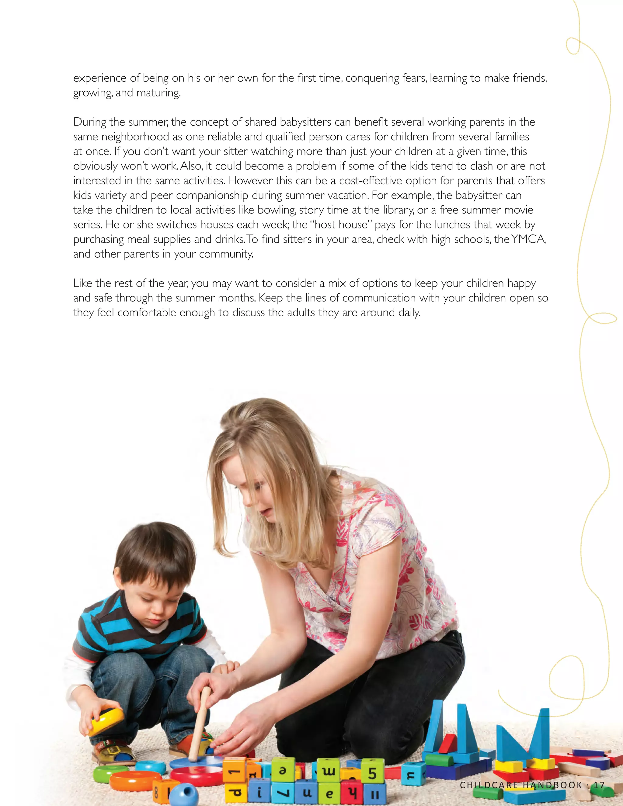 experience of being on his or her own for the first time, conquering fears, learning to make friends,
growing, and maturing.
During the summer, the concept of shared babysitters can benefit several working parents in the
same neighborhood as one reliable and qualified person cares for children from several families
at once. If you don’t want your sitter watching more than just your children at a given time, this
obviously won’t work.Also, it could become a problem if some of the kids tend to clash or are not
interested in the same activities. However this can be a cost-effective option for parents that offers
kids variety and peer companionship during summer vacation. For example, the babysitter can
take the children to local activities like bowling, story time at the library, or a free summer movie
series. He or she switches houses each week; the “host house” pays for the lunches that week by
purchasing meal supplies and drinks.To find sitters in your area, check with high schools, theYMCA,
and other parents in your community.
Like the rest of the year, you may want to consider a mix of options to keep your children happy
and safe through the summer months. Keep the lines of communication with your children open so
they feel comfortable enough to discuss the adults they are around daily.
CHILDCARE HANDBOOK · 17
 