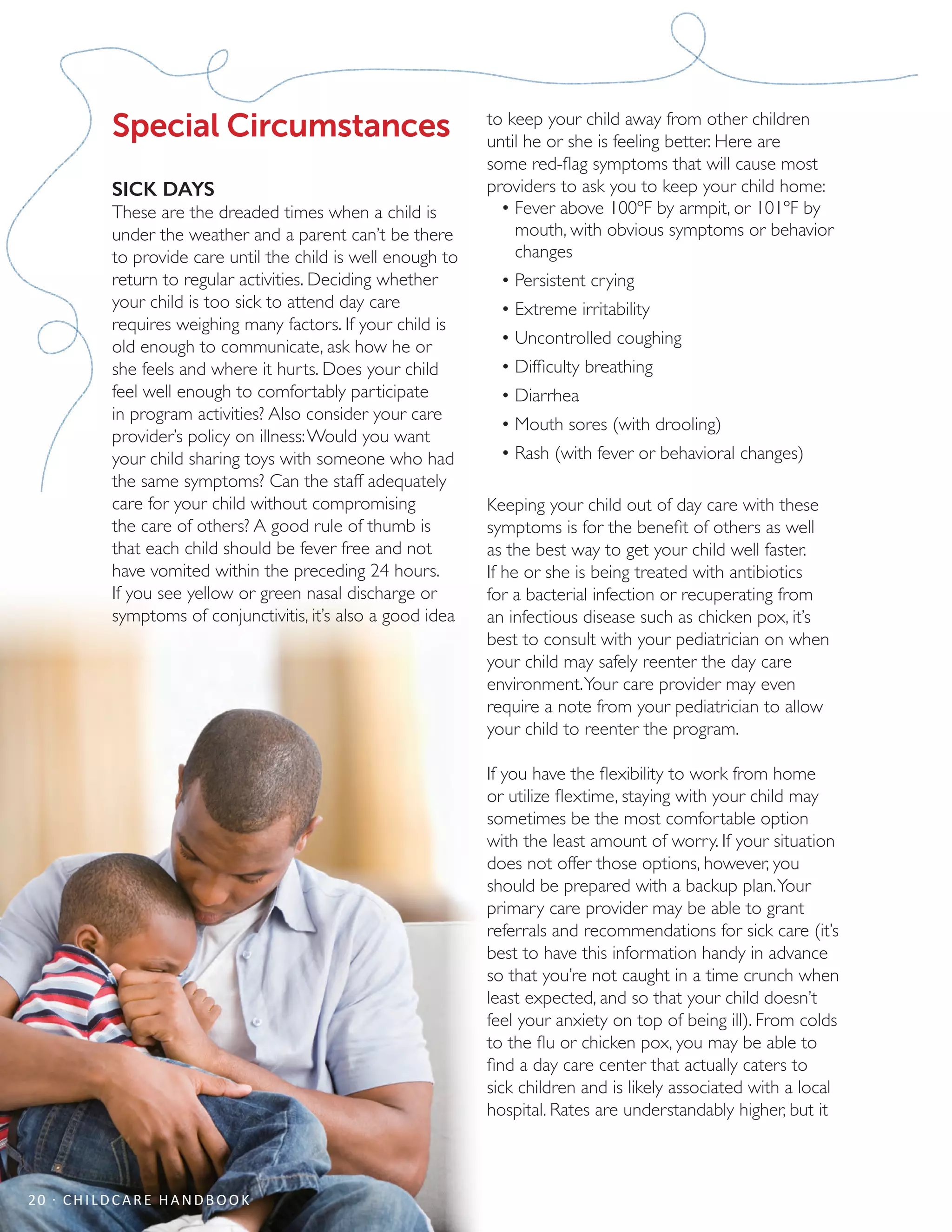 Special Circumstances
SICK DAYS
These are the dreaded times when a child is
under the weather and a parent can’t be there
to provide care until the child is well enough to
return to regular activities. Deciding whether
your child is too sick to attend day care
requires weighing many factors. If your child is
old enough to communicate, ask how he or
she feels and where it hurts. Does your child
feel well enough to comfortably participate
in program activities? Also consider your care
provider’s policy on illness:Would you want
your child sharing toys with someone who had
the same symptoms? Can the staff adequately
care for your child without compromising
the care of others? A good rule of thumb is
that each child should be fever free and not
have vomited within the preceding 24 hours.
If you see yellow or green nasal discharge or
symptoms of conjunctivitis, it’s also a good idea
to keep your child away from other children
until he or she is feeling better. Here are
some red-flag symptoms that will cause most
providers to ask you to keep your child home:
•	Fever above 100ºF by armpit, or 101ºF by
mouth, with obvious symptoms or behavior
changes
•	Persistent crying
•	Extreme irritability
•	Uncontrolled coughing
•	Difficulty breathing
•	Diarrhea
•	Mouth sores (with drooling)
•	Rash (with fever or behavioral changes)
Keeping your child out of day care with these
symptoms is for the benefit of others as well
as the best way to get your child well faster.
If he or she is being treated with antibiotics
for a bacterial infection or recuperating from
an infectious disease such as chicken pox, it’s
best to consult with your pediatrician on when
your child may safely reenter the day care
environment.Your care provider may even
require a note from your pediatrician to allow
your child to reenter the program.
If you have the flexibility to work from home
or utilize flextime, staying with your child may
sometimes be the most comfortable option
with the least amount of worry. If your situation
does not offer those options, however, you
should be prepared with a backup plan.Your
primary care provider may be able to grant
referrals and recommendations for sick care (it’s
best to have this information handy in advance
so that you’re not caught in a time crunch when
least expected, and so that your child doesn’t
feel your anxiety on top of being ill). From colds
to the flu or chicken pox, you may be able to
find a day care center that actually caters to
sick children and is likely associated with a local
hospital. Rates are understandably higher, but it
20 · CHILDCARE HANDBOOK
 