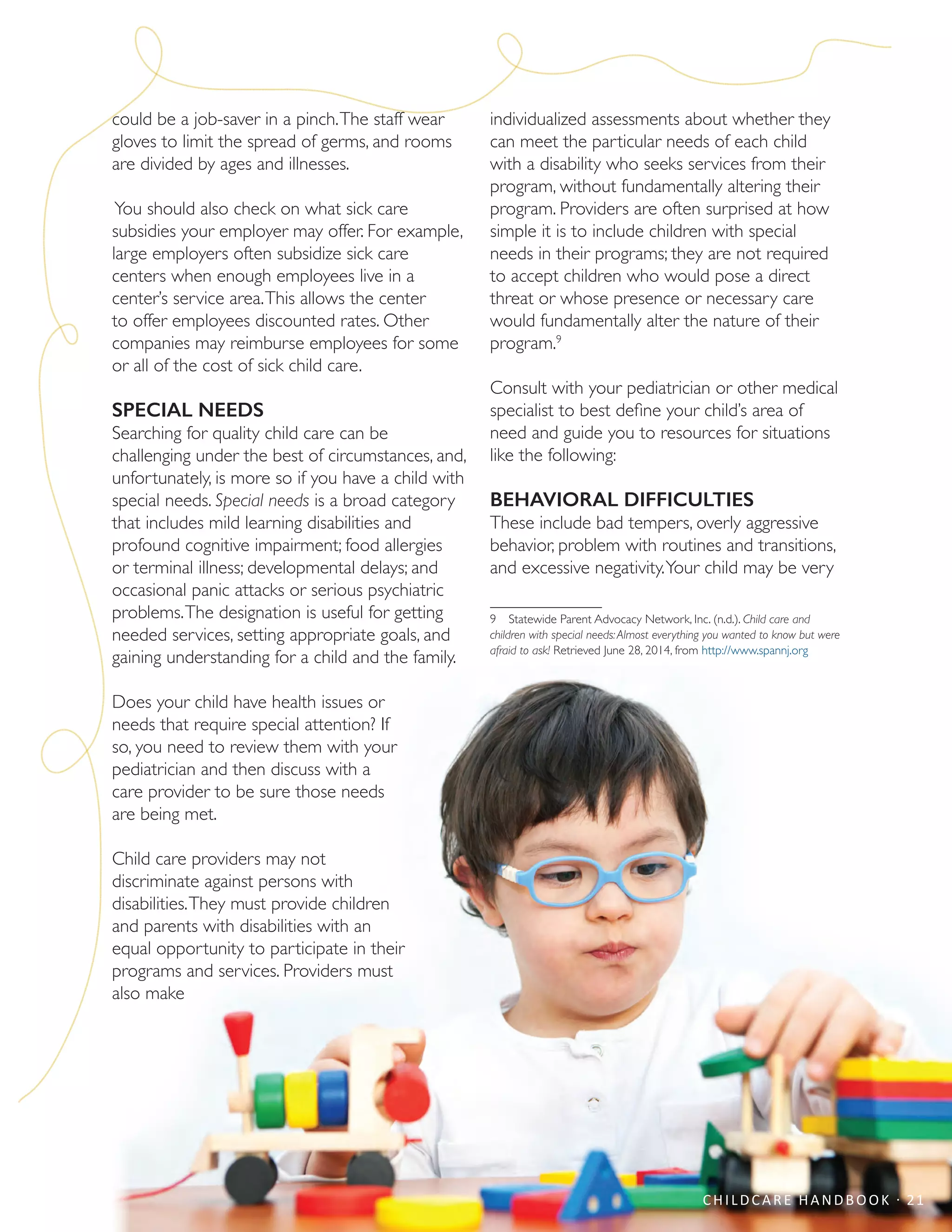 could be a job-saver in a pinch.The staff wear
gloves to limit the spread of germs, and rooms
are divided by ages and illnesses.
You should also check on what sick care
subsidies your employer may offer. For example,
large employers often subsidize sick care
centers when enough employees live in a
center’s service area.This allows the center
to offer employees discounted rates. Other
companies may reimburse employees for some
or all of the cost of sick child care.
SPECIAL NEEDS
Searching for quality child care can be
challenging under the best of circumstances, and,
unfortunately, is more so if you have a child with
special needs. Special needs is a broad category
that includes mild learning disabilities and
profound cognitive impairment; food allergies
or terminal illness; developmental delays; and
occasional panic attacks or serious psychiatric
problems.The designation is useful for getting
needed services, setting appropriate goals, and
gaining understanding for a child and the family.
Does your child have health issues or
needs that require special attention? If
so, you need to review them with your
pediatrician and then discuss with a
care provider to be sure those needs
are being met.
Child care providers may not
discriminate against persons with
disabilities.They must provide children
and parents with disabilities with an
equal opportunity to participate in their
programs and services. Providers must
also make
individualized assessments about whether they
can meet the particular needs of each child
with a disability who seeks services from their
program, without fundamentally altering their
program. Providers are often surprised at how
simple it is to include children with special
needs in their programs; they are not required
to accept children who would pose a direct
threat or whose presence or necessary care
would fundamentally alter the nature of their
program.9
Consult with your pediatrician or other medical
specialist to best define your child’s area of
need and guide you to resources for situations
like the following:
BEHAVIORAL DIFFICULTIES
These include bad tempers, overly aggressive
behavior, problem with routines and transitions,
and excessive negativity.Your child may be very
9  Statewide Parent Advocacy Network, Inc. (n.d.). Child care and
children with special needs:Almost everything you wanted to know but were
afraid to ask! Retrieved June 28, 2014, from http://www.spannj.org
CHILDCARE HANDBOOK · 21
 