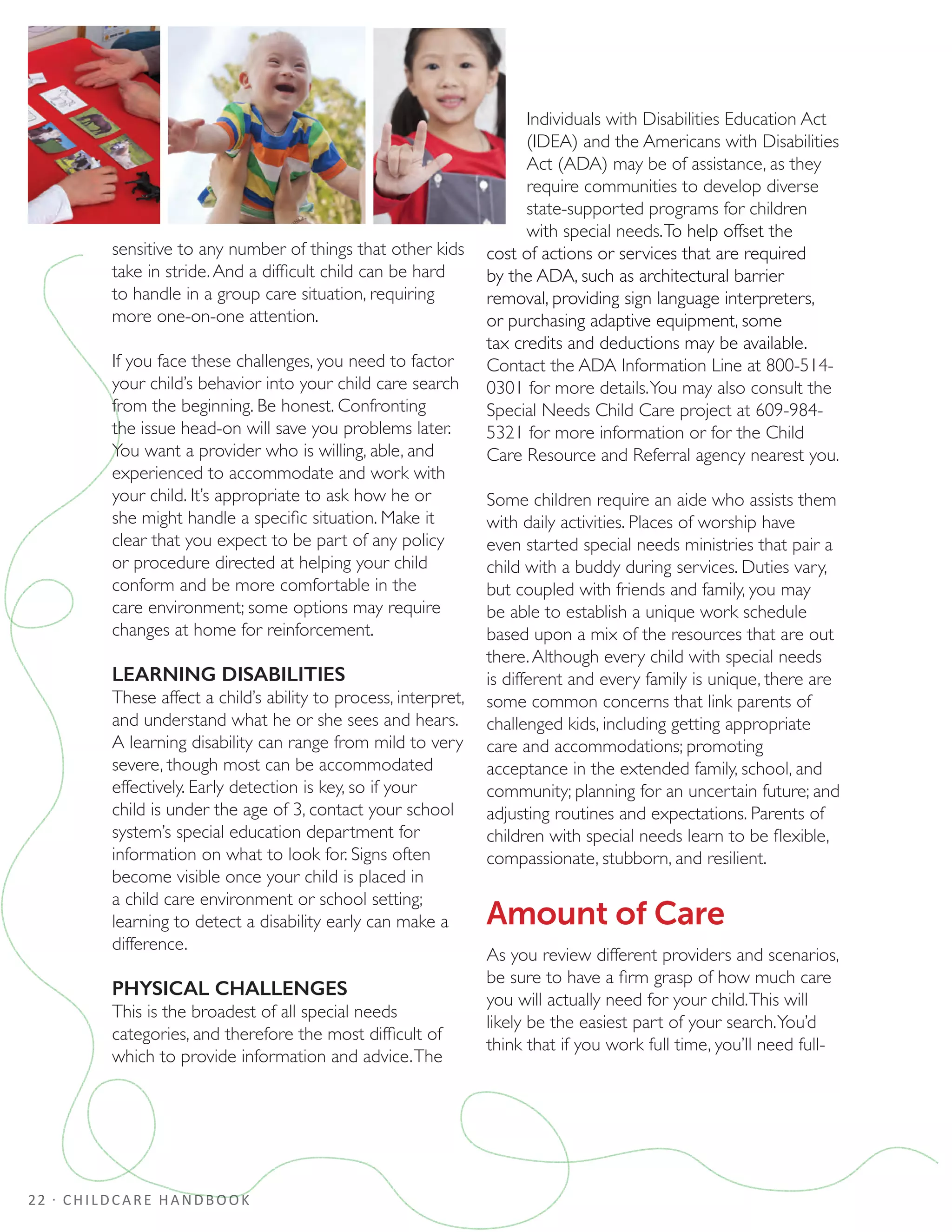 22 · CHILDCARE HANDBOOK
sensitive to any number of things that other kids
take in stride.And a difficult child can be hard
to handle in a group care situation, requiring
more one-on-one attention.
If you face these challenges, you need to factor
your child’s behavior into your child care search
from the beginning. Be honest. Confronting
the issue head-on will save you problems later.
You want a provider who is willing, able, and
experienced to accommodate and work with
your child. It’s appropriate to ask how he or
she might handle a specific situation. Make it
clear that you expect to be part of any policy
or procedure directed at helping your child
conform and be more comfortable in the
care environment; some options may require
changes at home for reinforcement.
LEARNING DISABILITIES
These affect a child’s ability to process, interpret,
and understand what he or she sees and hears.
A learning disability can range from mild to very
severe, though most can be accommodated
effectively. Early detection is key, so if your
child is under the age of 3, contact your school
system’s special education department for
information on what to look for. Signs often
become visible once your child is placed in
a child care environment or school setting;
learning to detect a disability early can make a
difference.
PHYSICAL CHALLENGES
This is the broadest of all special needs
categories, and therefore the most difficult of
which to provide information and advice.The
Individuals with Disabilities Education Act
(IDEA) and the Americans with Disabilities
Act (ADA) may be of assistance, as they
require communities to develop diverse
state-supported programs for children
with special needs.To help offset the
cost of actions or services that are required
by the ADA, such as architectural barrier
removal, providing sign language interpreters,
or purchasing adaptive equipment, some
tax credits and deductions may be available.
Contact the ADA Information Line at 800-514-
0301 for more details.You may also consult the
Special Needs Child Care project at 609-984-
5321 for more information or for the Child
Care Resource and Referral agency nearest you.
Some children require an aide who assists them
with daily activities. Places of worship have
even started special needs ministries that pair a
child with a buddy during services. Duties vary,
but coupled with friends and family, you may
be able to establish a unique work schedule
based upon a mix of the resources that are out
there.Although every child with special needs
is different and every family is unique, there are
some common concerns that link parents of
challenged kids, including getting appropriate
care and accommodations; promoting
acceptance in the extended family, school, and
community; planning for an uncertain future; and
adjusting routines and expectations. Parents of
children with special needs learn to be flexible,
compassionate, stubborn, and resilient.
Amount of Care
As you review different providers and scenarios,
be sure to have a firm grasp of how much care
you will actually need for your child.This will
likely be the easiest part of your search.You’d
think that if you work full time, you’ll need full-
 