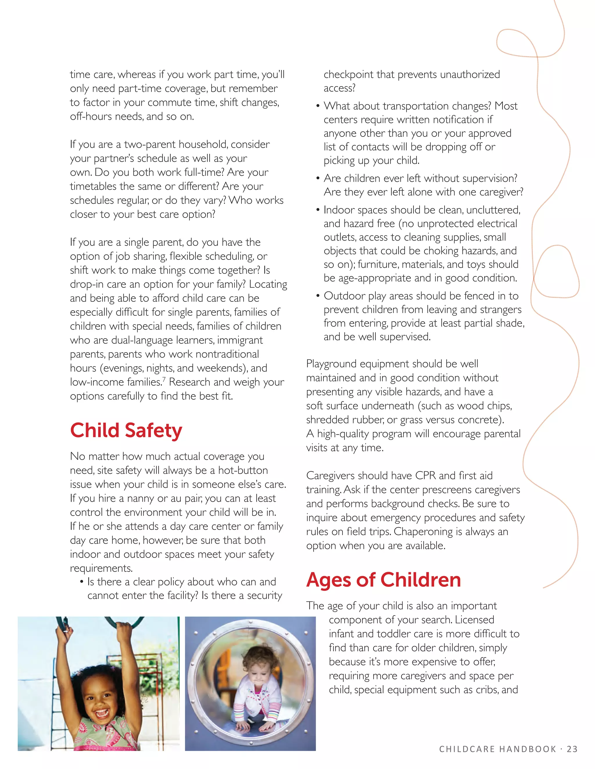 CHILDCARE HANDBOOK · 23
time care, whereas if you work part time, you’ll
only need part-time coverage, but remember
to factor in your commute time, shift changes,
off-hours needs, and so on.
If you are a two-parent household, consider
your partner’s schedule as well as your
own. Do you both work full-time? Are your
timetables the same or different? Are your
schedules regular, or do they vary? Who works
closer to your best care option?
If you are a single parent, do you have the
option of job sharing, flexible scheduling, or
shift work to make things come together? Is
drop-in care an option for your family? Locating
and being able to afford child care can be
especially difficult for single parents, families of
children with special needs, families of children
who are dual-language learners, immigrant
parents, parents who work nontraditional
hours (evenings, nights, and weekends), and
low-income families.7
Research and weigh your
options carefully to find the best fit.
Child Safety
No matter how much actual coverage you
need, site safety will always be a hot-button
issue when your child is in someone else’s care.
If you hire a nanny or au pair, you can at least
control the environment your child will be in.
If he or she attends a day care center or family
day care home, however, be sure that both
indoor and outdoor spaces meet your safety
requirements.
•	Is there a clear policy about who can and
cannot enter the facility? Is there a security
checkpoint that prevents unauthorized
access?
•	What about transportation changes? Most
centers require written notification if
anyone other than you or your approved
list of contacts will be dropping off or
picking up your child.
•	Are children ever left without supervision?
Are they ever left alone with one caregiver?
•	Indoor spaces should be clean, uncluttered,
and hazard free (no unprotected electrical
outlets, access to cleaning supplies, small
objects that could be choking hazards, and
so on); furniture, materials, and toys should
be age-appropriate and in good condition.
•	Outdoor play areas should be fenced in to
prevent children from leaving and strangers
from entering, provide at least partial shade,
and be well supervised.
Playground equipment should be well
maintained and in good condition without
presenting any visible hazards, and have a
soft surface underneath (such as wood chips,
shredded rubber, or grass versus concrete).
A high-quality program will encourage parental
visits at any time.
Caregivers should have CPR and first aid
training.Ask if the center prescreens caregivers
and performs background checks. Be sure to
inquire about emergency procedures and safety
rules on field trips. Chaperoning is always an
option when you are available.
Ages of Children
The age of your child is also an important
component of your search. Licensed
infant and toddler care is more difficult to
find than care for older children, simply
because it’s more expensive to offer,
requiring more caregivers and space per
child, special equipment such as cribs, and
 