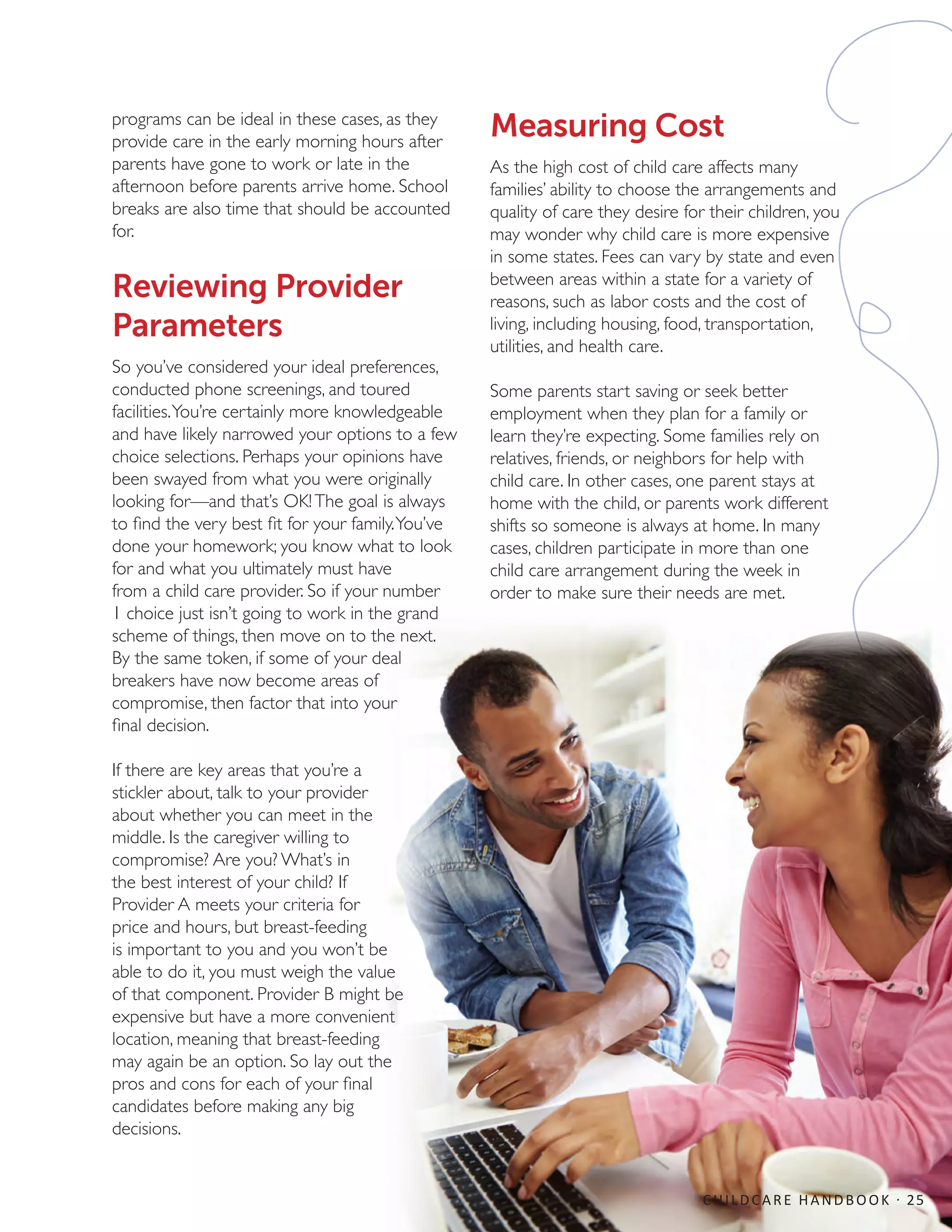programs can be ideal in these cases, as they
provide care in the early morning hours after
parents have gone to work or late in the
afternoon before parents arrive home. School
breaks are also time that should be accounted
for.
Reviewing Provider
Parameters
So you’ve considered your ideal preferences,
conducted phone screenings, and toured
facilities.You’re certainly more knowledgeable
and have likely narrowed your options to a few
choice selections. Perhaps your opinions have
been swayed from what you were originally
looking for—and that’s OK!The goal is always
to find the very best fit for your family.You’ve
done your homework; you know what to look
for and what you ultimately must have
from a child care provider. So if your number
1 choice just isn’t going to work in the grand
scheme of things, then move on to the next.
By the same token, if some of your deal
breakers have now become areas of
compromise, then factor that into your
final decision.
If there are key areas that you’re a
stickler about, talk to your provider
about whether you can meet in the
middle. Is the caregiver willing to
compromise? Are you? What’s in
the best interest of your child? If
Provider A meets your criteria for
price and hours, but breast-feeding
is important to you and you won’t be
able to do it, you must weigh the value
of that component. Provider B might be
expensive but have a more convenient
location, meaning that breast-feeding
may again be an option. So lay out the
pros and cons for each of your final
candidates before making any big
decisions.
Measuring Cost
As the high cost of child care affects many
families’ ability to choose the arrangements and
quality of care they desire for their children, you
may wonder why child care is more expensive
in some states. Fees can vary by state and even
between areas within a state for a variety of
reasons, such as labor costs and the cost of
living, including housing, food, transportation,
utilities, and health care.
Some parents start saving or seek better
employment when they plan for a family or
learn they’re expecting. Some families rely on
relatives, friends, or neighbors for help with
child care. In other cases, one parent stays at
home with the child, or parents work different
shifts so someone is always at home. In many
cases, children participate in more than one
child care arrangement during the week in
order to make sure their needs are met.
CHILDCARE HANDBOOK · 25
 