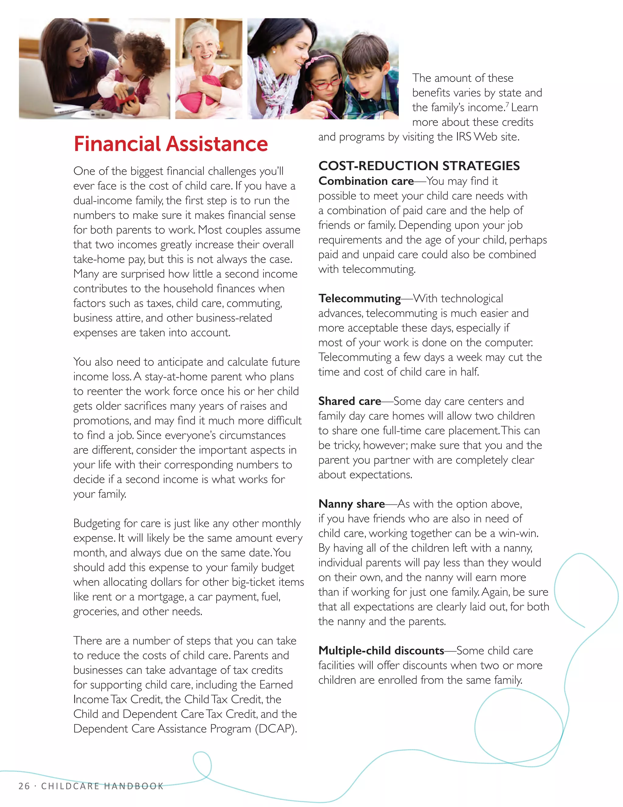 26 · CHILDCARE HANDBOOK
Financial Assistance
One of the biggest financial challenges you’ll
ever face is the cost of child care. If you have a
dual-income family, the first step is to run the
numbers to make sure it makes financial sense
for both parents to work. Most couples assume
that two incomes greatly increase their overall
take-home pay, but this is not always the case.
Many are surprised how little a second income
contributes to the household finances when
factors such as taxes, child care, commuting,
business attire, and other business-related
expenses are taken into account.
You also need to anticipate and calculate future
income loss.A stay-at-home parent who plans
to reenter the work force once his or her child
gets older sacrifices many years of raises and
promotions, and may find it much more difficult
to find a job. Since everyone’s circumstances
are different, consider the important aspects in
your life with their corresponding numbers to
decide if a second income is what works for
your family.
Budgeting for care is just like any other monthly
expense. It will likely be the same amount every
month, and always due on the same date.You
should add this expense to your family budget
when allocating dollars for other big-ticket items
like rent or a mortgage, a car payment, fuel,
groceries, and other needs.
There are a number of steps that you can take
to reduce the costs of child care. Parents and
businesses can take advantage of tax credits
for supporting child care, including the Earned
IncomeTax Credit, the ChildTax Credit, the
Child and Dependent CareTax Credit, and the
Dependent Care Assistance Program (DCAP).
The amount of these
benefits varies by state and
the family’s income.7
Learn
more about these credits
and programs by visiting the IRS Web site.
COST-REDUCTION STRATEGIES
Combination care—You may find it
possible to meet your child care needs with
a combination of paid care and the help of
friends or family. Depending upon your job
requirements and the age of your child, perhaps
paid and unpaid care could also be combined
with telecommuting.
Telecommuting—With technological
advances, telecommuting is much easier and
more acceptable these days, especially if
most of your work is done on the computer.
Telecommuting a few days a week may cut the
time and cost of child care in half.
Shared care—Some day care centers and
family day care homes will allow two children
to share one full-time care placement.This can
be tricky, however; make sure that you and the
parent you partner with are completely clear
about expectations.
Nanny share—As with the option above,
if you have friends who are also in need of
child care, working together can be a win-win.
By having all of the children left with a nanny,
individual parents will pay less than they would
on their own, and the nanny will earn more
than if working for just one family.Again, be sure
that all expectations are clearly laid out, for both
the nanny and the parents.
Multiple-child discounts—Some child care
facilities will offer discounts when two or more
children are enrolled from the same family.
 