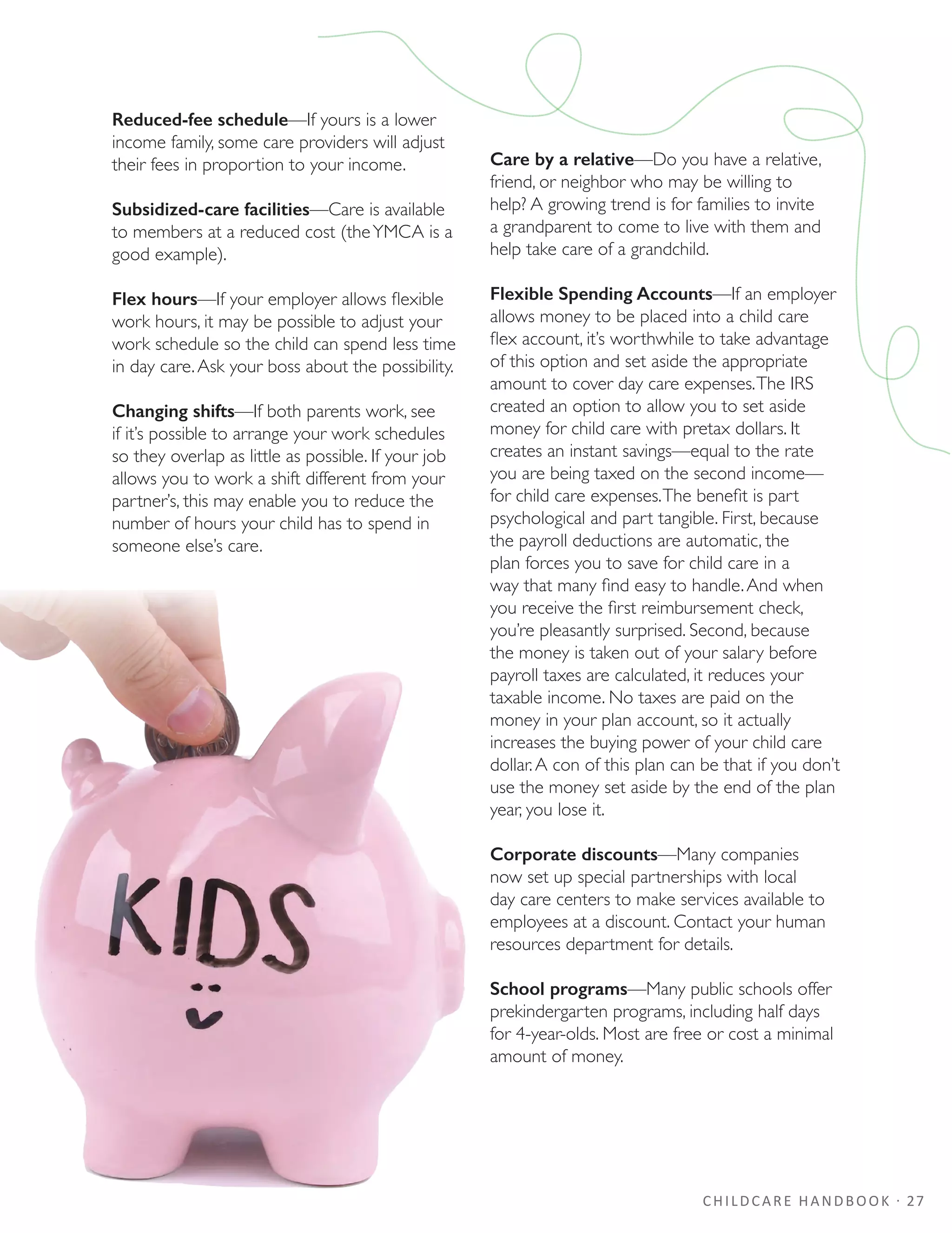 CHILDCARE HANDBOOK · 27
Reduced-fee schedule—If yours is a lower
income family, some care providers will adjust
their fees in proportion to your income.
Subsidized-care facilities—Care is available
to members at a reduced cost (theYMCA is a
good example).
Flex hours—If your employer allows flexible
work hours, it may be possible to adjust your
work schedule so the child can spend less time
in day care.Ask your boss about the possibility.
Changing shifts—If both parents work, see
if it’s possible to arrange your work schedules
so they overlap as little as possible. If your job
allows you to work a shift different from your
partner’s, this may enable you to reduce the
number of hours your child has to spend in
someone else’s care.
Care by a relative—Do you have a relative,
friend, or neighbor who may be willing to
help? A growing trend is for families to invite
a grandparent to come to live with them and
help take care of a grandchild.
Flexible Spending Accounts—If an employer
allows money to be placed into a child care
flex account, it’s worthwhile to take advantage
of this option and set aside the appropriate
amount to cover day care expenses.The IRS
created an option to allow you to set aside
money for child care with pretax dollars. It
creates an instant savings—equal to the rate
you are being taxed on the second income—
for child care expenses.The benefit is part
psychological and part tangible. First, because
the payroll deductions are automatic, the
plan forces you to save for child care in a
way that many find easy to handle.And when
you receive the first reimbursement check,
you’re pleasantly surprised. Second, because
the money is taken out of your salary before
payroll taxes are calculated, it reduces your
taxable income. No taxes are paid on the
money in your plan account, so it actually
increases the buying power of your child care
dollar.A con of this plan can be that if you don’t
use the money set aside by the end of the plan
year, you lose it.
Corporate discounts—Many companies
now set up special partnerships with local
day care centers to make services available to
employees at a discount. Contact your human
resources department for details.
School programs—Many public schools offer
prekindergarten programs, including half days
for 4-year-olds. Most are free or cost a minimal
amount of money.
 