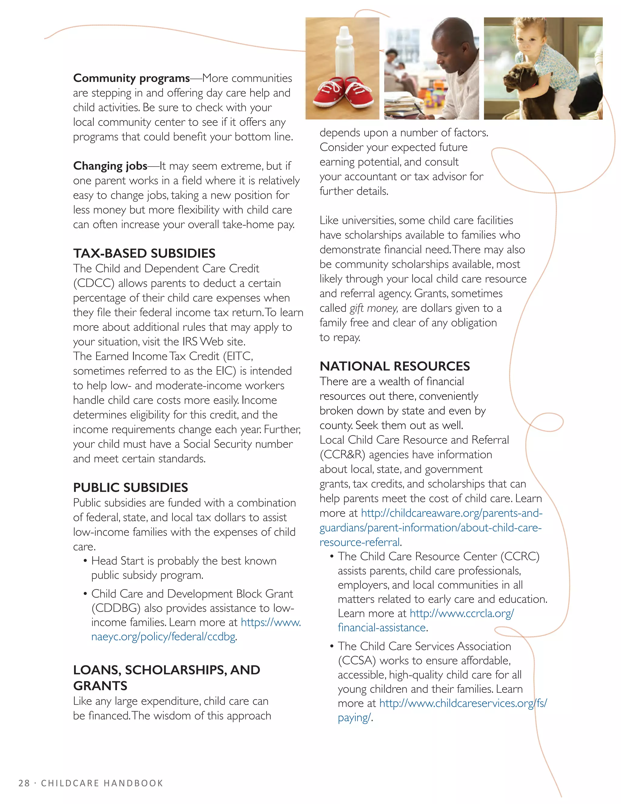 28 · CHILDCARE HANDBOOK
Community programs—More communities
are stepping in and offering day care help and
child activities. Be sure to check with your
local community center to see if it offers any
programs that could benefit your bottom line.
Changing jobs—It may seem extreme, but if
one parent works in a field where it is relatively
easy to change jobs, taking a new position for
less money but more flexibility with child care
can often increase your overall take-home pay.
TAX-BASED SUBSIDIES
The Child and Dependent Care Credit
(CDCC) allows parents to deduct a certain
percentage of their child care expenses when
they file their federal income tax return.To learn
more about additional rules that may apply to
your situation, visit the IRS Web site.
The Earned IncomeTax Credit (EITC,
sometimes referred to as the EIC) is intended
to help low- and moderate-income workers
handle child care costs more easily. Income
determines eligibility for this credit, and the
income requirements change each year. Further,
your child must have a Social Security number
and meet certain standards.
PUBLIC SUBSIDIES
Public subsidies are funded with a combination
of federal, state, and local tax dollars to assist
low-income families with the expenses of child
care.
•	Head Start is probably the best known
public subsidy program.
•	Child Care and Development Block Grant
(CDDBG) also provides assistance to low-
income families. Learn more at https://www.
naeyc.org/policy/federal/ccdbg.
LOANS, SCHOLARSHIPS, AND
GRANTS
Like any large expenditure, child care can
be financed.The wisdom of this approach
depends upon a number of factors.
Consider your expected future
earning potential, and consult
your accountant or tax advisor for
further details.
Like universities, some child care facilities
have scholarships available to families who
demonstrate financial need.There may also
be community scholarships available, most
likely through your local child care resource
and referral agency. Grants, sometimes
called gift money, are dollars given to a
family free and clear of any obligation
to repay.
NATIONAL RESOURCES
There are a wealth of financial
resources out there, conveniently
broken down by state and even by
county. Seek them out as well.
Local Child Care Resource and Referral
(CCRR) agencies have information
about local, state, and government
grants, tax credits, and scholarships that can
help parents meet the cost of child care. Learn
more at http://childcareaware.org/parents-and-
guardians/parent-information/about-child-care-
resource-referral.
•	The Child Care Resource Center (CCRC)
assists parents, child care professionals,
employers, and local communities in all
matters related to early care and education.
Learn more at http://www.ccrcla.org/
financial-assistance.
•	The Child Care Services Association
(CCSA) works to ensure affordable,
accessible, high-quality child care for all
young children and their families. Learn
more at http://www.childcareservices.org/fs/
paying/.
 