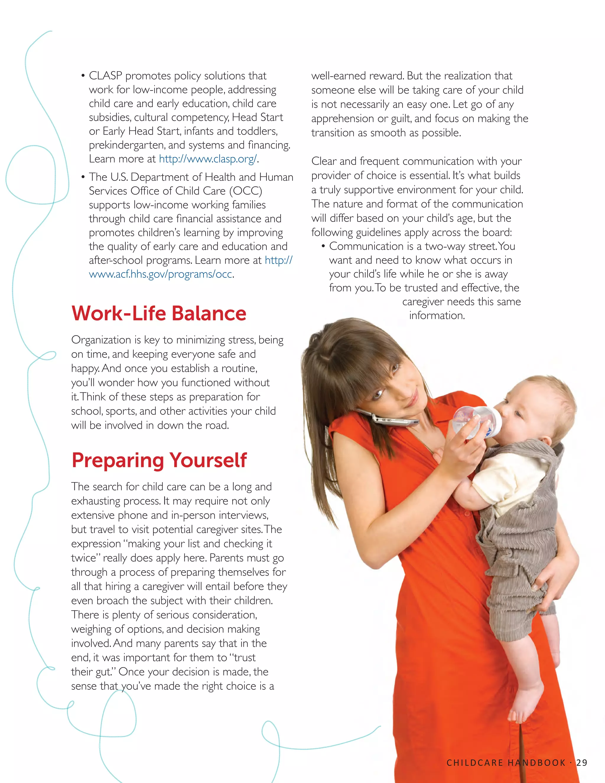 •	CLASP promotes policy solutions that
work for low-income people, addressing
child care and early education, child care
subsidies, cultural competency, Head Start
or Early Head Start, infants and toddlers,
prekindergarten, and systems and financing.
Learn more at http://www.clasp.org/.
•	The U.S. Department of Health and Human
Services Office of Child Care (OCC)
supports low-income working families
through child care financial assistance and
promotes children’s learning by improving
the quality of early care and education and
after-school programs. Learn more at http://
www.acf.hhs.gov/programs/occ.
Work-Life Balance
Organization is key to minimizing stress, being
on time, and keeping everyone safe and
happy.And once you establish a routine,
you’ll wonder how you functioned without
it.Think of these steps as preparation for
school, sports, and other activities your child
will be involved in down the road.
Preparing Yourself
The search for child care can be a long and
exhausting process. It may require not only
extensive phone and in-person interviews,
but travel to visit potential caregiver sites.The
expression “making your list and checking it
twice” really does apply here. Parents must go
through a process of preparing themselves for
all that hiring a caregiver will entail before they
even broach the subject with their children.
There is plenty of serious consideration,
weighing of options, and decision making
involved.And many parents say that in the
end, it was important for them to “trust
their gut.” Once your decision is made, the
sense that you’ve made the right choice is a
well-earned reward. But the realization that
someone else will be taking care of your child
is not necessarily an easy one. Let go of any
apprehension or guilt, and focus on making the
transition as smooth as possible.
Clear and frequent communication with your
provider of choice is essential. It’s what builds
a truly supportive environment for your child.
The nature and format of the communication
will differ based on your child’s age, but the
following guidelines apply across the board:
•	Communication is a two-way street.You
want and need to know what occurs in
your child’s life while he or she is away
from you.To be trusted and effective, the
caregiver needs this same
information.
CHILDCARE HANDBOOK · 29
 