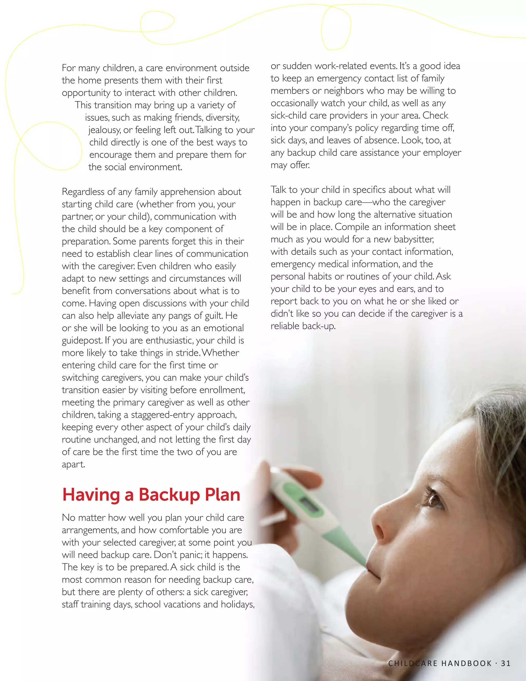 For many children, a care environment outside
the home presents them with their first
opportunity to interact with other children.
This transition may bring up a variety of
issues, such as making friends, diversity,
jealousy, or feeling left out.Talking to your
child directly is one of the best ways to
encourage them and prepare them for
the social environment.
Regardless of any family apprehension about
starting child care (whether from you, your
partner, or your child), communication with
the child should be a key component of
preparation. Some parents forget this in their
need to establish clear lines of communication
with the caregiver. Even children who easily
adapt to new settings and circumstances will
benefit from conversations about what is to
come. Having open discussions with your child
can also help alleviate any pangs of guilt. He
or she will be looking to you as an emotional
guidepost. If you are enthusiastic, your child is
more likely to take things in stride.Whether
entering child care for the first time or
switching caregivers, you can make your child’s
transition easier by visiting before enrollment,
meeting the primary caregiver as well as other
children, taking a staggered-entry approach,
keeping every other aspect of your child’s daily
routine unchanged, and not letting the first day
of care be the first time the two of you are
apart.
Having a Backup Plan
No matter how well you plan your child care
arrangements, and how comfortable you are
with your selected caregiver, at some point you
will need backup care. Don’t panic; it happens.
The key is to be prepared.A sick child is the
most common reason for needing backup care,
but there are plenty of others: a sick caregiver,
staff training days, school vacations and holidays,
or sudden work-related events. It’s a good idea
to keep an emergency contact list of family
members or neighbors who may be willing to
occasionally watch your child, as well as any
sick-child care providers in your area. Check
into your company’s policy regarding time off,
sick days, and leaves of absence. Look, too, at
any backup child care assistance your employer
may offer.
Talk to your child in specifics about what will
happen in backup care—who the caregiver
will be and how long the alternative situation
will be in place. Compile an information sheet
much as you would for a new babysitter,
with details such as your contact information,
emergency medical information, and the
personal habits or routines of your child.Ask
your child to be your eyes and ears, and to
report back to you on what he or she liked or
didn’t like so you can decide if the caregiver is a
reliable back-up.
CHILDCARE HANDBOOK · 31
 