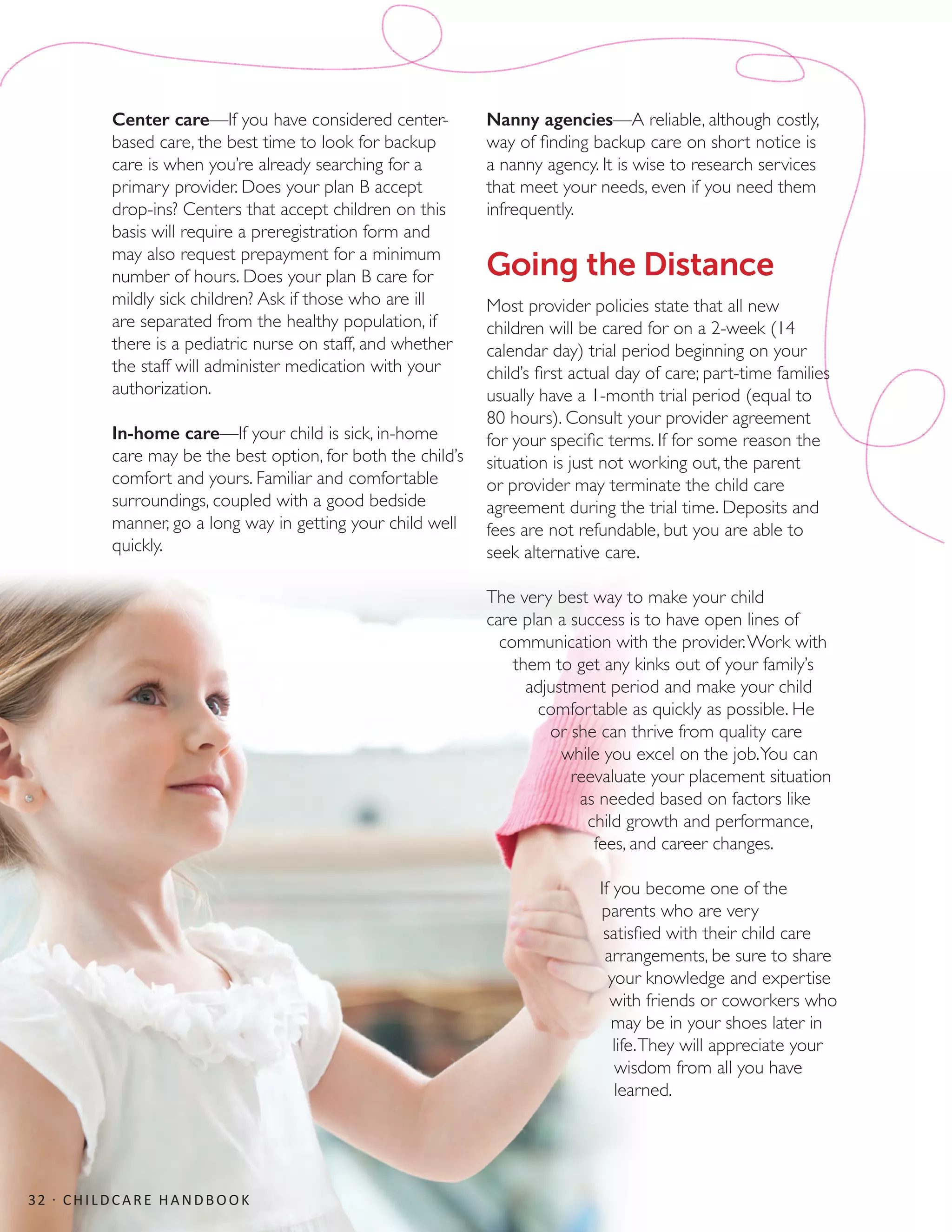 Center care—If you have considered center-
based care, the best time to look for backup
care is when you’re already searching for a
primary provider. Does your plan B accept
drop-ins? Centers that accept children on this
basis will require a preregistration form and
may also request prepayment for a minimum
number of hours. Does your plan B care for
mildly sick children? Ask if those who are ill
are separated from the healthy population, if
there is a pediatric nurse on staff, and whether
the staff will administer medication with your
authorization.
In-home care—If your child is sick, in-home
care may be the best option, for both the child’s
comfort and yours. Familiar and comfortable
surroundings, coupled with a good bedside
manner, go a long way in getting your child well
quickly.
Nanny agencies—A reliable, although costly,
way of finding backup care on short notice is
a nanny agency. It is wise to research services
that meet your needs, even if you need them
infrequently.
Going the Distance
Most provider policies state that all new
children will be cared for on a 2-week (14
calendar day) trial period beginning on your
child’s first actual day of care; part-time families
usually have a 1-month trial period (equal to
80 hours). Consult your provider agreement
for your specific terms. If for some reason the
situation is just not working out, the parent
or provider may terminate the child care
agreement during the trial time. Deposits and
fees are not refundable, but you are able to
seek alternative care.
The very best way to make your child
care plan a success is to have open lines of
communication with the provider.Work with
them to get any kinks out of your family’s
adjustment period and make your child
comfortable as quickly as possible. He
or she can thrive from quality care
while you excel on the job.You can
reevaluate your placement situation
as needed based on factors like
child growth and performance,
fees, and career changes.
If you become one of the
parents who are very
satisfied with their child care
arrangements, be sure to share
your knowledge and expertise
with friends or coworkers who
may be in your shoes later in
life.They will appreciate your
wisdom from all you have
learned.
32 · CHILDCARE HANDBOOK
 