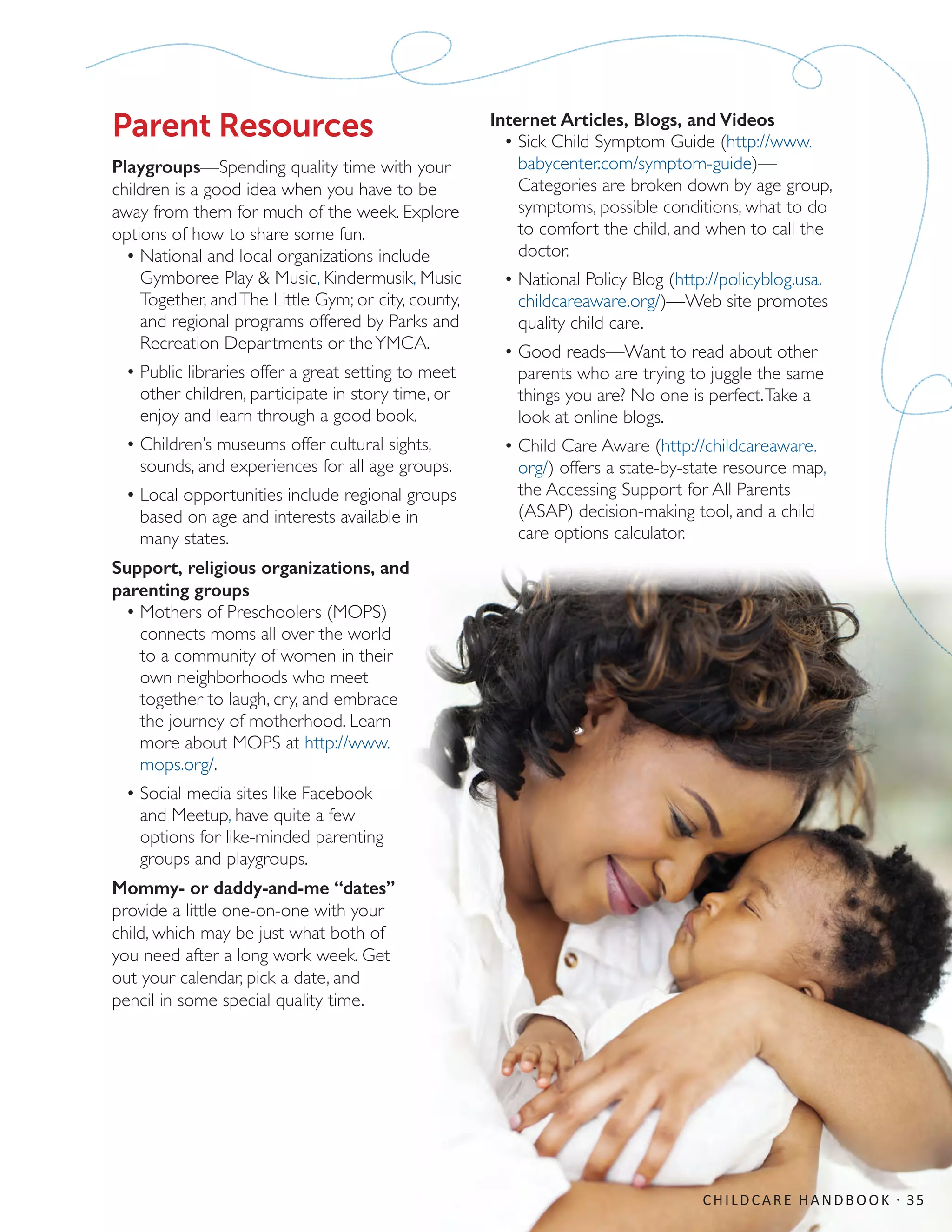 CHILDCARE HANDBOOK · 35
Parent Resources
Playgroups—Spending quality time with your
children is a good idea when you have to be
away from them for much of the week. Explore
options of how to share some fun.
•	National and local organizations include
Gymboree Play  Music, Kindermusik, Music
Together, andThe Little Gym; or city, county,
and regional programs offered by Parks and
Recreation Departments or theYMCA.
•	Public libraries offer a great setting to meet
other children, participate in story time, or
enjoy and learn through a good book.
•	Children’s museums offer cultural sights,
sounds, and experiences for all age groups.
•	Local opportunities include regional groups
based on age and interests available in
many states.
Support, religious organizations, and
parenting groups
•	Mothers of Preschoolers (MOPS)
connects moms all over the world
to a community of women in their
own neighborhoods who meet
together to laugh, cry, and embrace
the journey of motherhood. Learn
more about MOPS at http://www.
mops.org/.
•	Social media sites like Facebook
and Meetup, have quite a few
options for like-minded parenting
groups and playgroups.
Mommy- or daddy-and-me “dates”
provide a little one-on-one with your
child, which may be just what both of
you need after a long work week. Get
out your calendar, pick a date, and
pencil in some special quality time.
Internet Articles, Blogs, and Videos
•	Sick Child Symptom Guide (http://www.
babycenter.com/symptom-guide)—
Categories are broken down by age group,
symptoms, possible conditions, what to do
to comfort the child, and when to call the
doctor.
•	National Policy Blog (http://policyblog.usa.
childcareaware.org/)—Web site promotes
quality child care.
•	Good reads—Want to read about other
parents who are trying to juggle the same
things you are? No one is perfect.Take a
look at online blogs.
•	Child Care Aware (http://childcareaware.
org/) offers a state-by-state resource map,
the Accessing Support for All Parents
(ASAP) decision-making tool, and a child
care options calculator.
 