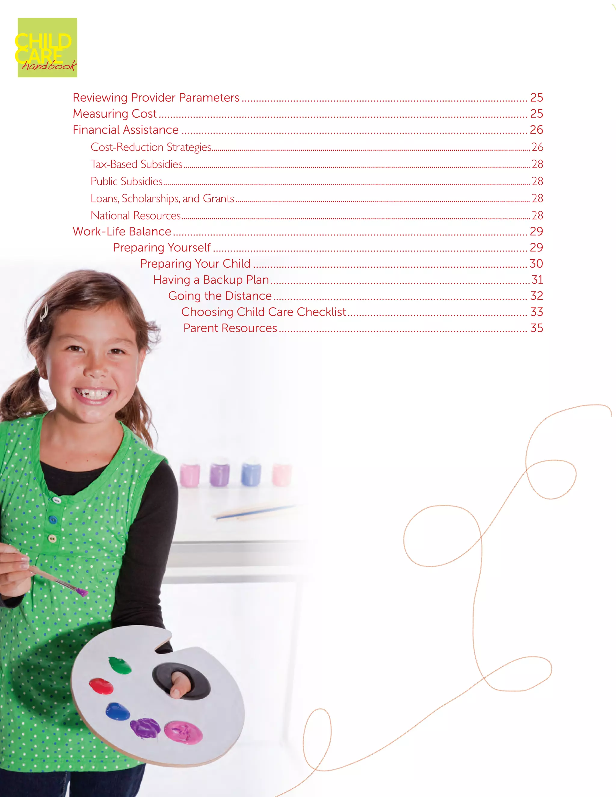 Reviewing Provider Parameters���������������������������������������������������������������������������������������������������� 25
Measuring Cost��������������������������������������������������������������������������������������������������������������������������������� 25
Financial Assistance������������������������������������������������������������������������������������������������������������������������� 26
Cost-Reduction Strategies��������������������������������������������������������������������������������������������������������������������������������������������������������������26
Tax-Based Subsidies����������������������������������������������������������������������������������������������������������������������������������������������������������������������������28
Public Subsidies��������������������������������������������������������������������������������������������������������������������������������������������������������������������������������������28
Loans, Scholarships, and Grants��������������������������������������������������������������������������������������������������������������������������������������������������28
National Resources�����������������������������������������������������������������������������������������������������������������������������������������������������������������������������28
Work-Life Balance���������������������������������������������������������������������������������������������������������������������������� 29
Preparing Yourself�������������������������������������������������������������������������������������������������������������� 29
Preparing Your Child������������������������������������������������������������������������������������������������30
Having a Backup Plan�������������������������������������������������������������������������������������������31
Going the Distance����������������������������������������������������������������������������������������� 32
Choosing Child Care Checklist��������������������������������������������������������������� 33
Parent Resources��������������������������������������������������������������������������������������� 35
CHILD
CAREhandbook
 