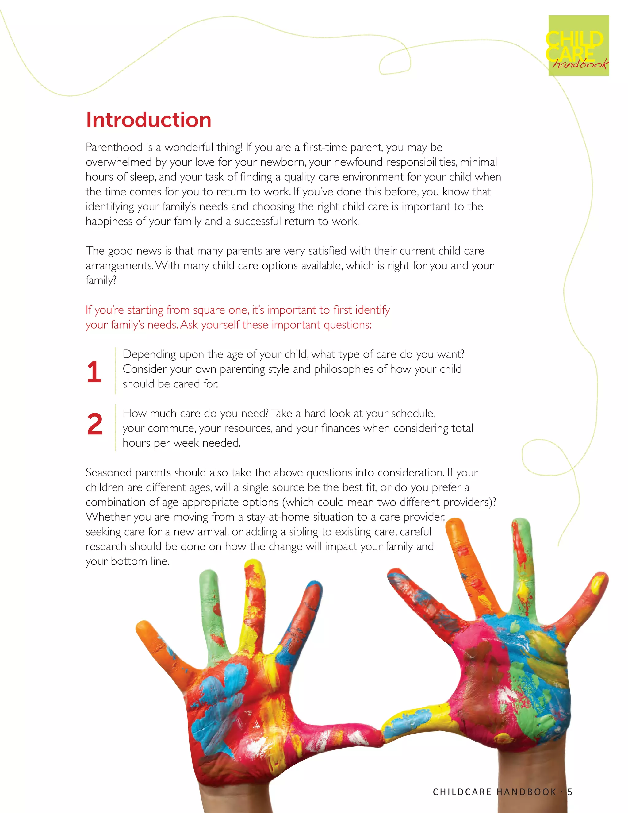 Introduction
Parenthood is a wonderful thing! If you are a first-time parent, you may be
overwhelmed by your love for your newborn, your newfound responsibilities, minimal
hours of sleep, and your task of finding a quality care environment for your child when
the time comes for you to return to work. If you’ve done this before, you know that
identifying your family’s needs and choosing the right child care is important to the
happiness of your family and a successful return to work.
The good news is that many parents are very satisfied with their current child care
arrangements.With many child care options available, which is right for you and your
family?
If you’re starting from square one, it’s important to first identify
your family’s needs.Ask yourself these important questions:
Depending upon the age of your child, what type of care do you want?
Consider your own parenting style and philosophies of how your child
should be cared for.
How much care do you need?Take a hard look at your schedule,
your commute, your resources, and your finances when considering total
hours per week needed.
Seasoned parents should also take the above questions into consideration. If your
children are different ages, will a single source be the best fit, or do you prefer a
combination of age-appropriate options (which could mean two different providers)?
Whether you are moving from a stay-at-home situation to a care provider,
seeking care for a new arrival, or adding a sibling to existing care, careful
research should be done on how the change will impact your family and
your bottom line.
CHILD
CAREhandbook
1
2
CHILDCARE HANDBOOK · 5
 