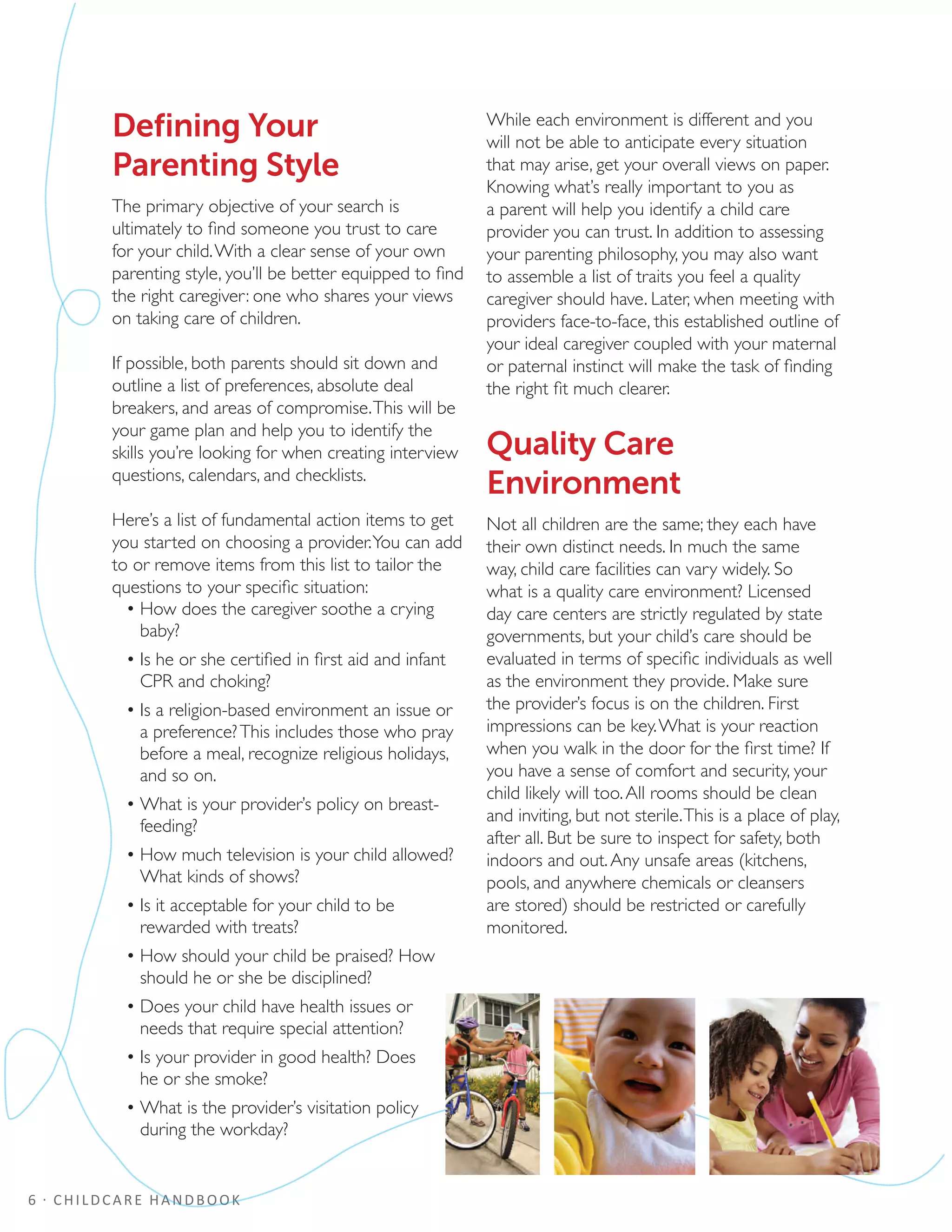 6 · CHILDCARE HANDBOOK
Defining Your
Parenting Style
The primary objective of your search is
ultimately to find someone you trust to care
for your child.With a clear sense of your own
parenting style, you’ll be better equipped to find
the right caregiver: one who shares your views
on taking care of children.
If possible, both parents should sit down and
outline a list of preferences, absolute deal
breakers, and areas of compromise.This will be
your game plan and help you to identify the
skills you’re looking for when creating interview
questions, calendars, and checklists.
Here’s a list of fundamental action items to get
you started on choosing a provider.You can add
to or remove items from this list to tailor the
questions to your specific situation:
•	How does the caregiver soothe a crying
baby?
•	Is he or she certified in first aid and infant
CPR and choking?
•	Is a religion-based environment an issue or
a preference?This includes those who pray
before a meal, recognize religious holidays,
and so on.
•	What is your provider’s policy on breast-
feeding?
•	How much television is your child allowed?
What kinds of shows?
•	Is it acceptable for your child to be
rewarded with treats?
•	How should your child be praised? How
should he or she be disciplined?
•	Does your child have health issues or
needs that require special attention?
•	Is your provider in good health? Does
he or she smoke?
•	What is the provider’s visitation policy
during the workday?
While each environment is different and you
will not be able to anticipate every situation
that may arise, get your overall views on paper.
Knowing what’s really important to you as
a parent will help you identify a child care
provider you can trust. In addition to assessing
your parenting philosophy, you may also want
to assemble a list of traits you feel a quality
caregiver should have. Later, when meeting with
providers face-to-face, this established outline of
your ideal caregiver coupled with your maternal
or paternal instinct will make the task of finding
the right fit much clearer.
Quality Care
Environment
Not all children are the same; they each have
their own distinct needs. In much the same
way, child care facilities can vary widely. So
what is a quality care environment? Licensed
day care centers are strictly regulated by state
governments, but your child’s care should be
evaluated in terms of specific individuals as well
as the environment they provide. Make sure
the provider’s focus is on the children. First
impressions can be key.What is your reaction
when you walk in the door for the first time? If
you have a sense of comfort and security, your
child likely will too.All rooms should be clean
and inviting, but not sterile.This is a place of play,
after all. But be sure to inspect for safety, both
indoors and out.Any unsafe areas (kitchens,
pools, and anywhere chemicals or cleansers
are stored) should be restricted or carefully
monitored.
 