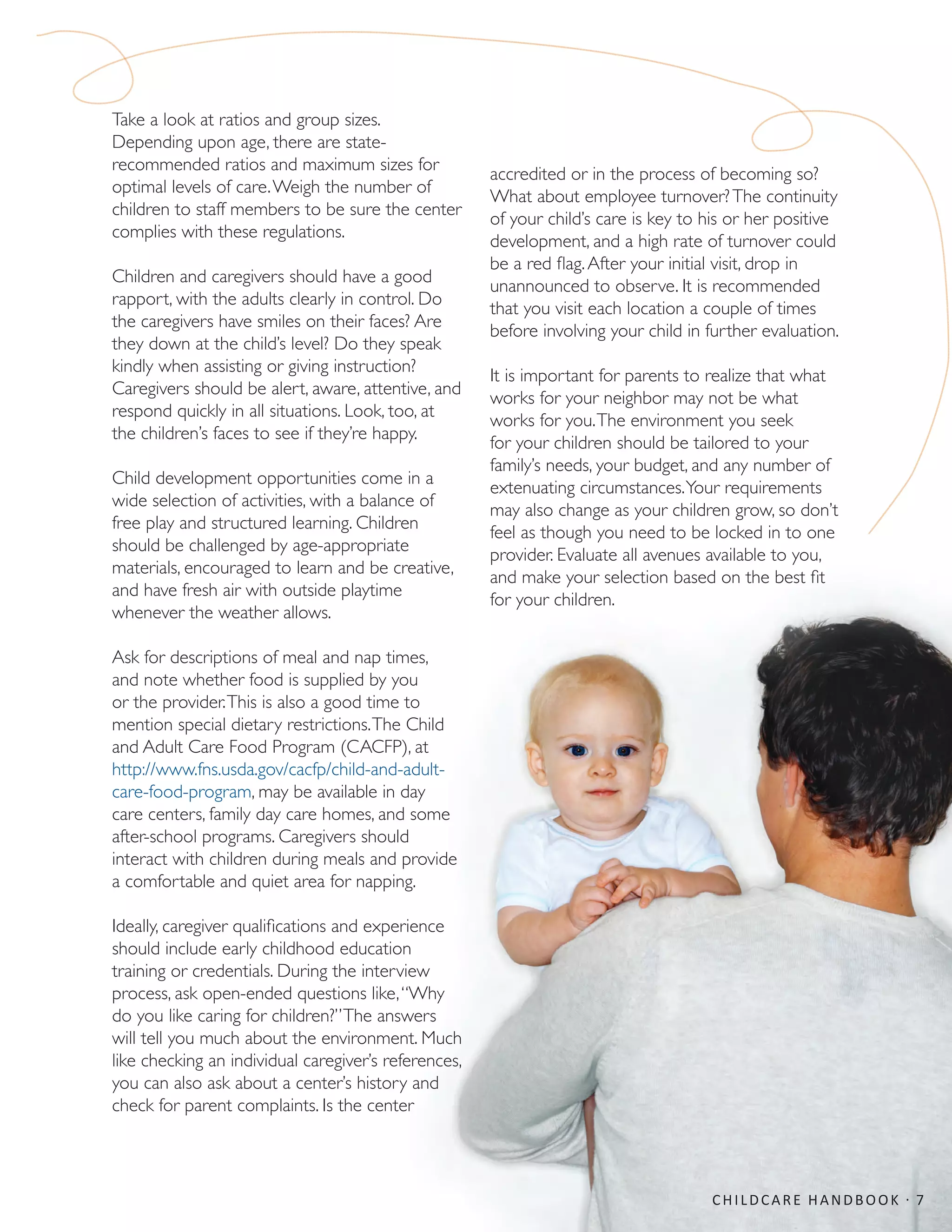 Take a look at ratios and group sizes.
Depending upon age, there are state-
recommended ratios and maximum sizes for
optimal levels of care.Weigh the number of
children to staff members to be sure the center
complies with these regulations.
Children and caregivers should have a good
rapport, with the adults clearly in control. Do
the caregivers have smiles on their faces? Are
they down at the child’s level? Do they speak
kindly when assisting or giving instruction?
Caregivers should be alert, aware, attentive, and
respond quickly in all situations. Look, too, at
the children’s faces to see if they’re happy.
Child development opportunities come in a
wide selection of activities, with a balance of
free play and structured learning. Children
should be challenged by age-appropriate
materials, encouraged to learn and be creative,
and have fresh air with outside playtime
whenever the weather allows.
Ask for descriptions of meal and nap times,
and note whether food is supplied by you
or the provider.This is also a good time to
mention special dietary restrictions.The Child
and Adult Care Food Program (CACFP), at
http://www.fns.usda.gov/cacfp/child-and-adult-
care-food-program, may be available in day
care centers, family day care homes, and some
after-school programs. Caregivers should
interact with children during meals and provide
a comfortable and quiet area for napping.
Ideally, caregiver qualifications and experience
should include early childhood education
training or credentials. During the interview
process, ask open-ended questions like,“Why
do you like caring for children?”The answers
will tell you much about the environment. Much
like checking an individual caregiver’s references,
you can also ask about a center’s history and
check for parent complaints. Is the center
accredited or in the process of becoming so?
What about employee turnover?The continuity
of your child’s care is key to his or her positive
development, and a high rate of turnover could
be a red flag.After your initial visit, drop in
unannounced to observe. It is recommended
that you visit each location a couple of times
before involving your child in further evaluation.
It is important for parents to realize that what
works for your neighbor may not be what
works for you.The environment you seek
for your children should be tailored to your
family’s needs, your budget, and any number of
extenuating circumstances.Your requirements
may also change as your children grow, so don’t
feel as though you need to be locked in to one
provider. Evaluate all avenues available to you,
and make your selection based on the best fit
for your children.
CHILDCARE HANDBOOK · 7
 