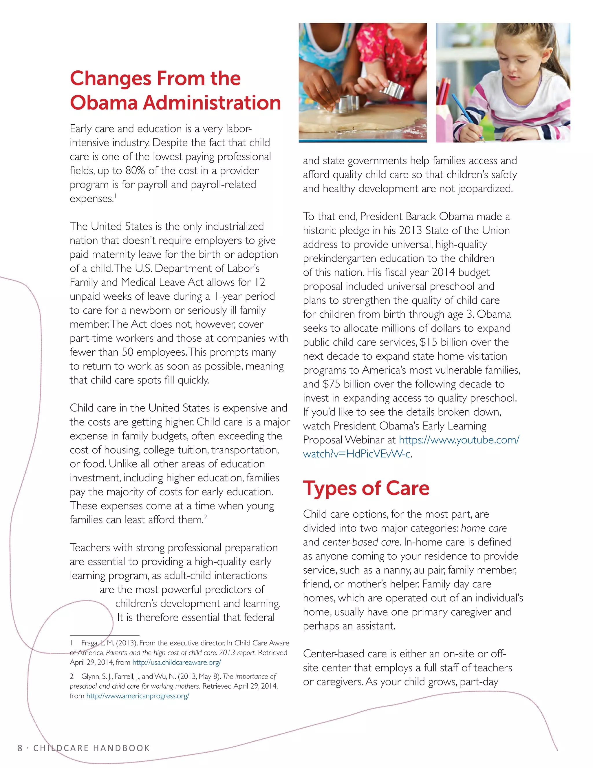8 · CHILDCARE HANDBOOK
Changes From the
Obama Administration
Early care and education is a very labor-
intensive industry. Despite the fact that child
care is one of the lowest paying professional
fields, up to 80% of the cost in a provider
program is for payroll and payroll-related
expenses.1
The United States is the only industrialized
nation that doesn’t require employers to give
paid maternity leave for the birth or adoption
of a child.The U.S. Department of Labor’s
Family and Medical Leave Act allows for 12
unpaid weeks of leave during a 1-year period
to care for a newborn or seriously ill family
member.The Act does not, however, cover
part-time workers and those at companies with
fewer than 50 employees.This prompts many
to return to work as soon as possible, meaning
that child care spots fill quickly.
Child care in the United States is expensive and
the costs are getting higher. Child care is a major
expense in family budgets, often exceeding the
cost of housing, college tuition, transportation,
or food. Unlike all other areas of education
investment, including higher education, families
pay the majority of costs for early education.
These expenses come at a time when young
families can least afford them.2
Teachers with strong professional preparation
are essential to providing a high-quality early
learning program, as adult-child interactions
are the most powerful predictors of
children’s development and learning.
It is therefore essential that federal
1  Fraga, L. M. (2013). From the executive director. In Child Care Aware
of America, Parents and the high cost of child care: 2013 report. Retrieved
April 29, 2014, from http://usa.childcareaware.org/
2  Glynn, S. J., Farrell, J., and Wu, N. (2013, May 8). The importance of
preschool and child care for working mothers. Retrieved April 29, 2014,
from http://www.americanprogress.org/
and state governments help families access and
afford quality child care so that children’s safety
and healthy development are not jeopardized.
To that end, President Barack Obama made a
historic pledge in his 2013 State of the Union
address to provide universal, high-quality
prekindergarten education to the children
of this nation. His fiscal year 2014 budget
proposal included universal preschool and
plans to strengthen the quality of child care
for children from birth through age 3. Obama
seeks to allocate millions of dollars to expand
public child care services, $15 billion over the
next decade to expand state home-visitation
programs to America’s most vulnerable families,
and $75 billion over the following decade to
invest in expanding access to quality preschool.
If you’d like to see the details broken down,
watch President Obama’s Early Learning
Proposal Webinar at https://www.youtube.com/
watch?v=HdPicVEvW-c.
Types of Care
Child care options, for the most part, are
divided into two major categories: home care
and center-based care. In-home care is defined
as anyone coming to your residence to provide
service, such as a nanny, au pair, family member,
friend, or mother’s helper. Family day care
homes, which are operated out of an individual’s
home, usually have one primary caregiver and
perhaps an assistant.
Center-based care is either an on-site or off-
site center that employs a full staff of teachers
or caregivers.As your child grows, part-day
 