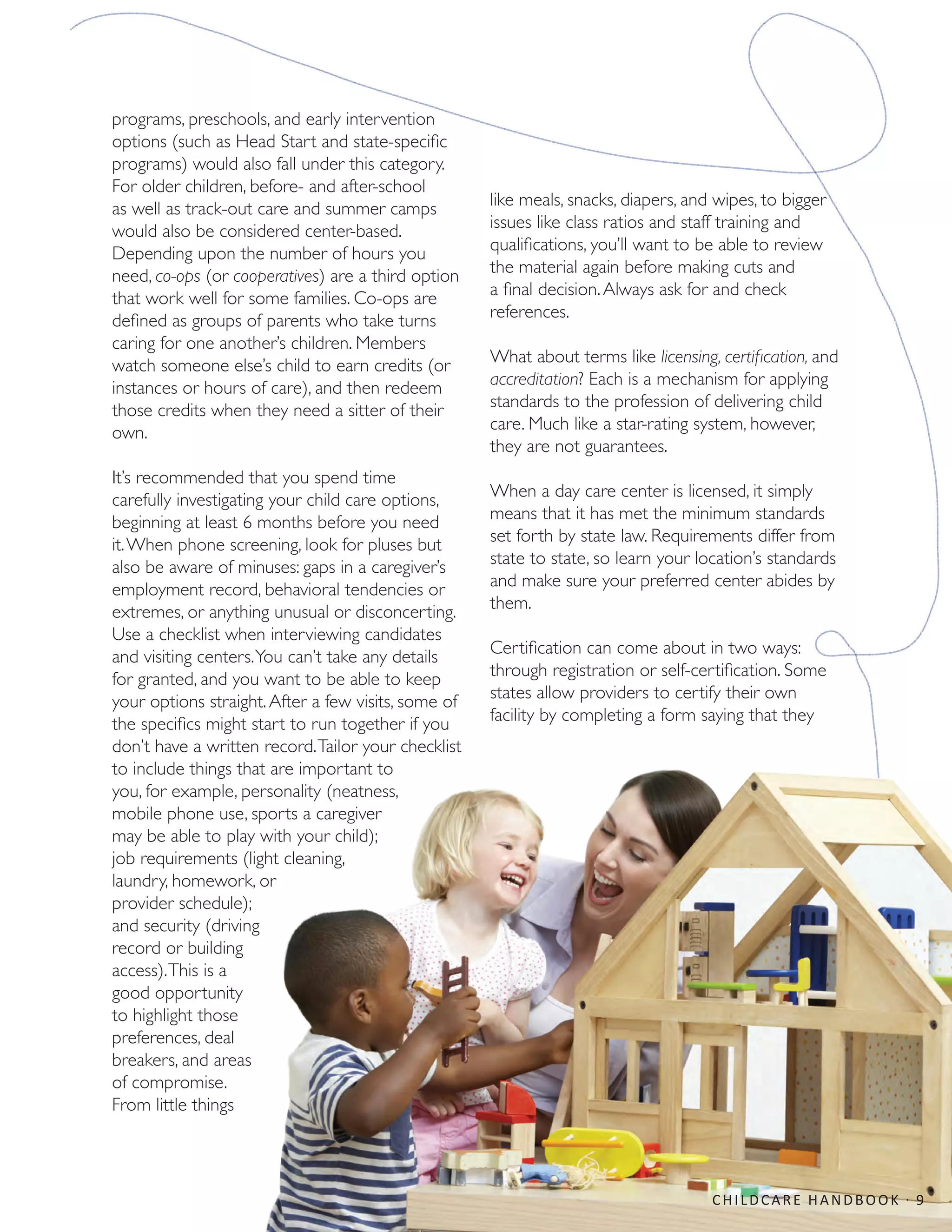 programs, preschools, and early intervention
options (such as Head Start and state-specific
programs) would also fall under this category.
For older children, before- and after-school
as well as track-out care and summer camps
would also be considered center-based.
Depending upon the number of hours you
need, co-ops (or cooperatives) are a third option
that work well for some families. Co-ops are
defined as groups of parents who take turns
caring for one another’s children. Members
watch someone else’s child to earn credits (or
instances or hours of care), and then redeem
those credits when they need a sitter of their
own.
It’s recommended that you spend time
carefully investigating your child care options,
beginning at least 6 months before you need
it.When phone screening, look for pluses but
also be aware of minuses: gaps in a caregiver’s
employment record, behavioral tendencies or
extremes, or anything unusual or disconcerting.
Use a checklist when interviewing candidates
and visiting centers.You can’t take any details
for granted, and you want to be able to keep
your options straight.After a few visits, some of
the specifics might start to run together if you
don’t have a written record.Tailor your checklist
to include things that are important to
you, for example, personality (neatness,
mobile phone use, sports a caregiver
may be able to play with your child);
job requirements (light cleaning,
laundry, homework, or
provider schedule);
and security (driving
record or building
access).This is a
good opportunity
to highlight those
preferences, deal
breakers, and areas
of compromise.
From little things
like meals, snacks, diapers, and wipes, to bigger
issues like class ratios and staff training and
qualifications, you’ll want to be able to review
the material again before making cuts and
a final decision.Always ask for and check
references.
What about terms like licensing, certification, and
accreditation? Each is a mechanism for applying
standards to the profession of delivering child
care. Much like a star-rating system, however,
they are not guarantees.
When a day care center is licensed, it simply
means that it has met the minimum standards
set forth by state law. Requirements differ from
state to state, so learn your location’s standards
and make sure your preferred center abides by
them.
Certification can come about in two ways:
through registration or self-certification. Some
states allow providers to certify their own
facility by completing a form saying that they
CHILDCARE HANDBOOK · 9
 