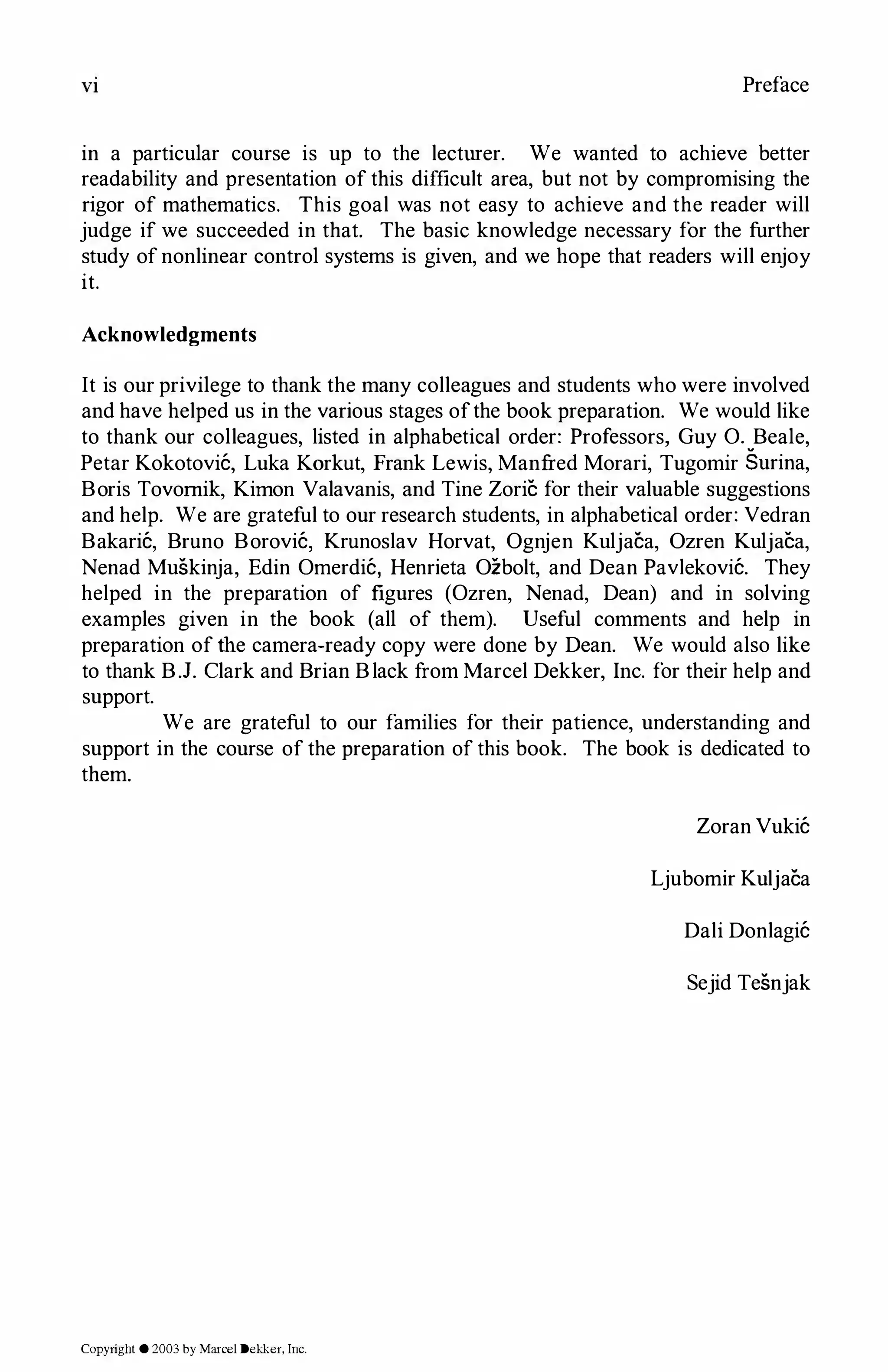 VI Preface
in a particular course is up to the lecturer. We wanted to achieve better
readability and presentation of this difficult area, but not by compromising the
rigor of mathematics. This goal was not easy to achieve and the reader will
judge if we succeeded in that. The basic knowledge necessary for the further
study of nonlinear control systems is given, and we hope that readers will enjoy
it.
Acknowledgments
It is our privilege to thank the many colleagues and students who were involved
and have helped us in the various stages ofthe book preparation. We would like
to thank our colleagues, listed in alphabetical order: Professors, Guy 0. Beale,
Petar Kokotovic, Luka Karkut, Frank Lewis, Manfred Morari, Tugomir Surina,
Boris Tovomik, Kirnon Valavanis, and Tine Zoric for their valuable suggestions
and help. We are grateful to our research students, in alphabetical order: Vedran
Bakaric, Bruno Borovic, Krunoslav Horvat, Ognjen Kuljaea, Ozren Kuljaca,
Nenad Muskinja, Edin Omerdic, Henrieta Ozbolt, and Dean Pavlekovic. They
helped in the preparation of figures (Ozren, Nenad, Dean) and in solving
examples given in the book (all of them). Useful comments and help in
preparation of the camera-ready copy were done by Dean. We would also like
to thank B.J. Clark and Brian Black from Marcel Dekker, Inc. for their help and
support.
We are grateful to our families for their patience, understanding and
support in the course of the preparation of this book. The book is dedicated to
them.
Zoran Vukic
Ljubomir Kuljaea
Dali Donlagic
Sejid Tesnjak
Copyright © 2003 by Marcel Dekker, Inc.
 