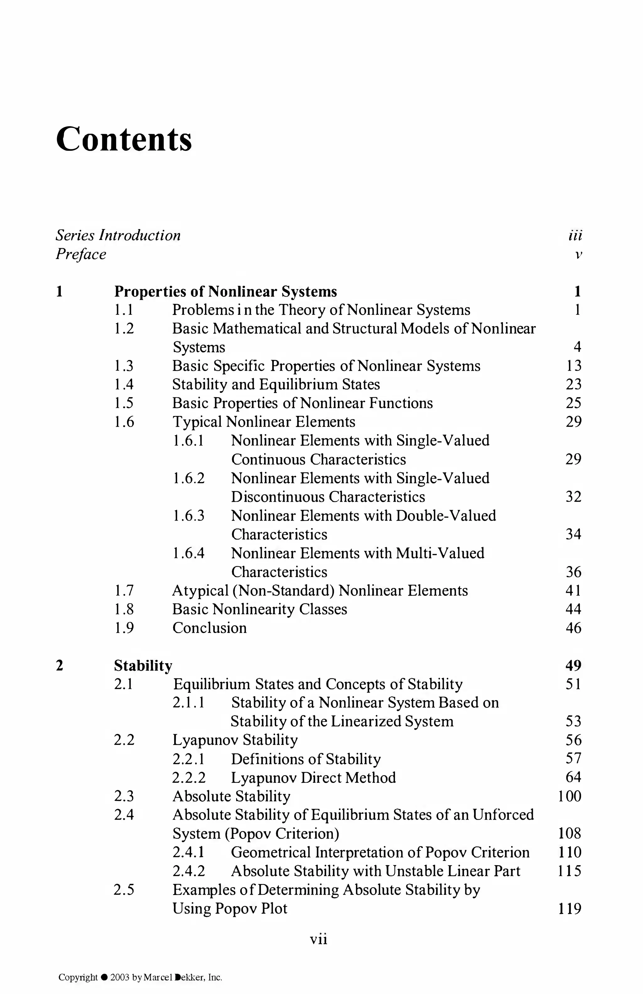 Contents
SeriesIntroduction
Preface
Ill
v
1 Properties of Nonlinear Systems
1 . 1 Problems i n the Theory ofNonlinear Systems
1 .2 Basic Mathematical and Structural Models ofNonlinear
Systems
1 .3 Basic Specific Properties ofNonlinear Systems
1 .4 Stability and Equilibrium States
1 .5 Basic Properties ofNonlinear Functions
1 .6 Typical Nonlinear Elements
1 .7
1 .8
1 .9
1 .6.1 Nonlinear Elements with Single-Valued
Continuous Characteristics
1 .6.2 Nonlinear Elements with Single-Valued
Discontinuous Characteristics
1 .6.3 Nonlinear Elements with Double-Valued
Characteristics
1 .6.4 Nonlinear Elements with Multi-Valued
Characteristics
Atypical (Non-Standard) Nonlinear Elements
Basic Nonlinearity Classes
Conclusion
1
1
4
1 3
23
25
29
29
32
34
36
4 1
44
46
2 Stability 49
2.1 Equilibrium States and Concepts ofStability 5 1
2.1 . 1 Stability ofa Nonlinear System Based on
Stability ofthe Linearized System 53
2.2 Lyapunov Stability 56
2.2.1 Definitions ofStability 57
2.2.2 Lyapunov Direct Method 64
2.3 Absolute Stability 1 00
2.4 Absolute Stability ofEquilibrium States ofan Unforced
System (Popov Criterion) 108
2.4.1 Geometrical Interpretation ofPopov Criterion 110
2.4.2 Absolute Stability with Unstable Linear Part 115
2.5 Examples ofDetermining Absolute Stability by
Using Popov Plot 119
Vll
Copyright © 2003 byMarcel Dekker, Inc.
 
