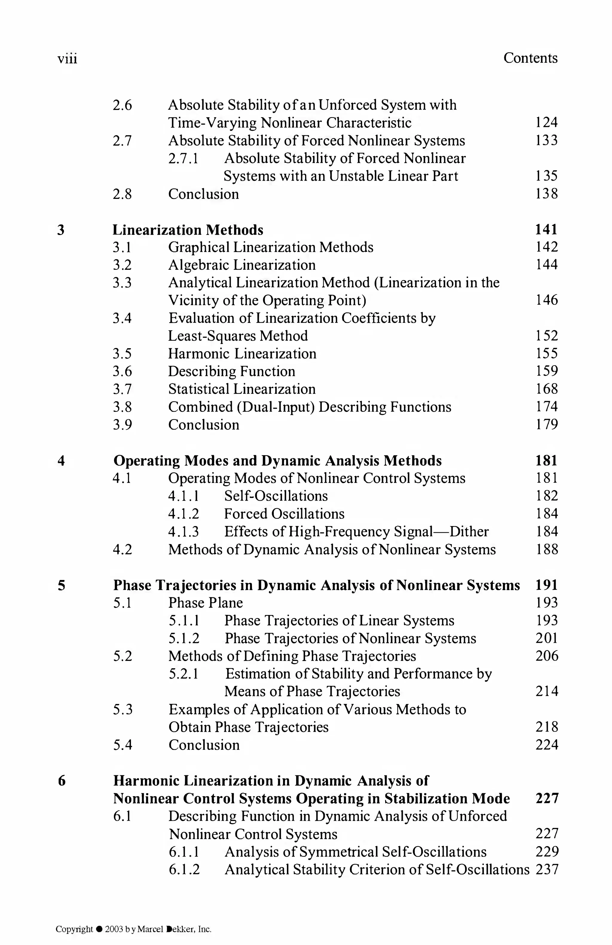 Vlll Contents
2.6 Absolute Stability ofan Unforced System with
Time-Varying Nonlinear Characteristic 1 24
2.7 Absolute Stability ofForced Nonlinear Systems 133
2.7.1 Absolute Stability ofForced Nonlinear
Systems with an Unstable Linear Part 1 35
2.8 Conclusion 138
3 Linearization Methods 141
3 . 1 Graphical Linearization Methods 142
3.2 Algebraic Linearization 144
3.3 Analytical Linearization Method (Linearization in the
Vicinity ofthe Operating Point) 146
3.4 Evaluation ofLinearization Coefficients by
Least-Squares Method 1 52
3.5 Harmonic Linearization 155
3.6 Describing Function 159
3.7 Statistical Linearization 168
3.8 Combined (Dual-Input) Describing Functions 1 74
3.9 Conclusion 1 79
4 Operating Modes and Dynamic Analysis Methods 181
4.1 Operating Modes ofNonlinear Control Systems 1 8 1
4.1 . l Self-Oscillations 1 82
4.1 .2 Forced Oscillations 1 84
4.1.3 Effects ofHigh-Frequency Signal-Dither 1 84
4.2 Methods ofDynamic Analysis ofNonlinear Systems 1 88
5 Phase Trajectories in Dynamic Analysis ofNonlinear Systems 191
5.1 Phase Plane 1 93
5 . 1 . l Phase Trajectories ofLinear Systems 193
5. 1 .2 Phase Trajectories ofNonlinear Systems 201
5.2 Methods ofDefining Phase Trajectories 206
5.2. 1 Estimation ofStability and Performance by
Means ofPhase Trajectories 214
5.3 Examples ofApplication ofVarious Methods to
Obtain Phase Trajectories 218
5.4 Conclusion 224
6 Harmonic Linearization in Dynamic Analysis of
Nonlinear Control Systems Operating in Stabilization Mode 227
6.1 Describing Function in Dynamic Analysis ofUnforced
Nonlinear Control Systems 227
6.1 . 1 Analysis ofSymmetrical Self-Oscillations 229
6.1 .2 Analytical Stability Criterion ofSelf-Oscillations 237
Copyright © 2003 byMarcel Dekker. Inc.
 