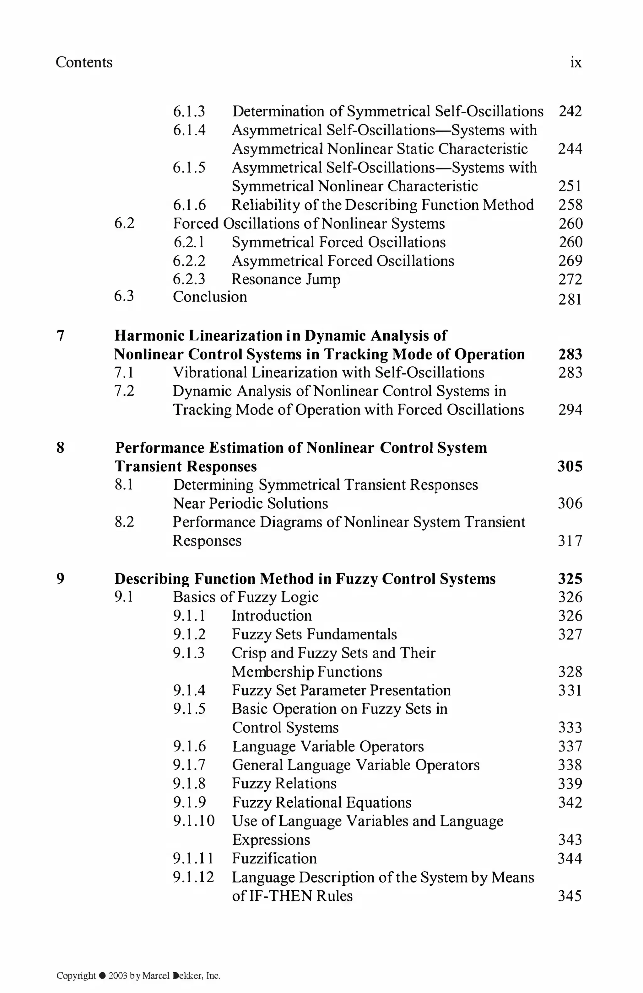 Contents
7
8
9
ix
6. 1 .3 Determination ofSymmetrical Self-Oscillations 242
6. 1.4 Asymmetrical Self-Oscillations-Systems with
Asymmetrical Nonlinear Static Characteristic 244
6. 1 .5 Asymmetrical Self-Oscillations-Systems with
Symmetrical Nonlinear Characteristic 25 1
6.1 .6 Reliability ofthe Describing Function Method 258
6.2 Forced Oscillations ofNonlinear Systems 260
6.2. l Symmetrical Forced Oscillations 260
6.2.2 Asymmetrical Forced Oscillations 269
6.2.3 Resonance Jump 272
6.3 Conclusion 281
Harmonic Linearization in Dynamic Analysis of
Nonlinear Control Systems in Tracking Mode of Operation
7. 1 Vibrational Linearization with Self-Oscillations
7.2 Dynamic Analysis ofNonlinear Control Systems in
Tracking Mode ofOperation with Forced Oscillations
Performance Estimation of Nonlinear Control System
Transient Responses
8.1 Determining Symmetrical Transient Responses
Near Periodic Solutions
8.2 Performance Diagrams ofNonlinear System Transient
Responses
Describing Function Method in Fuzzy Control Systems
9. 1 Basics ofFuzzy Logic
9. 1 . 1 Introduction
9.1 .2 Fuzzy Sets Fundamentals
9.1 .3 Crisp and Fuzzy Sets and Their
Membership Functions
9. 1 .4 Fuzzy Set Parameter Presentation
9.1 .5 Basic Operation on Fuzzy Sets in
Control Systems
9. 1 .6 Language Variable Operators
9. 1 .7 General Language Variable Operators
9.1 .8 Fuzzy Relations
9. 1 .9 Fuzzy Relational Equations
9.1 . 1 0 Use ofLanguage Variables and Language
Expressions
9.1 .1 1 Fuzzification
9.1 .12 Language Description ofthe System by Means
ofIF-THEN Rules
283
283
294
305
306
3 1 7
325
326
326
327
328
331
333
337
338
339
342
343
344
345
Copyright © 2003 by Marcel Dekker, Inc.
 