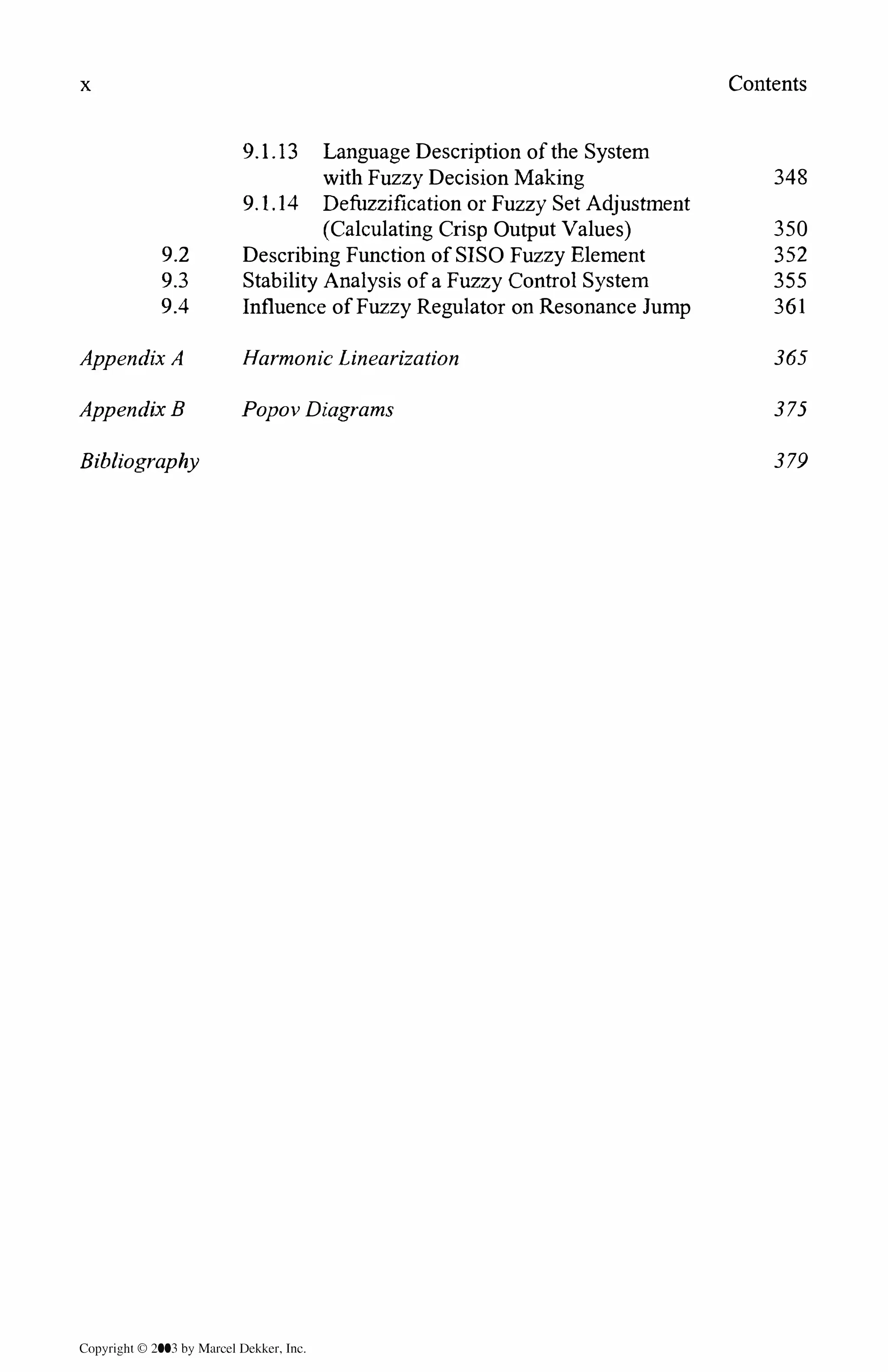 x
9.2
9.3
9.4
Appendix A
Appendix B
Bibliography
9. l.13 Language Description of the System
with Fuzzy Decision Making
9.1.14 Defuzzification or Fuzzy Set Adjustment
(Calculating Crisp Output Values)
Describing Function of SISO Fuzzy Element
Stability Analysis of a Fuzzy Control System
Influence of Fuzzy Regulator on Resonance Jump
Harmonic Linearization
Popov Diagrams
Copyrighl © 2003 by Marcel Dekker. Jnc.
Contents
348
350
352
355
361
365
375
379
 
