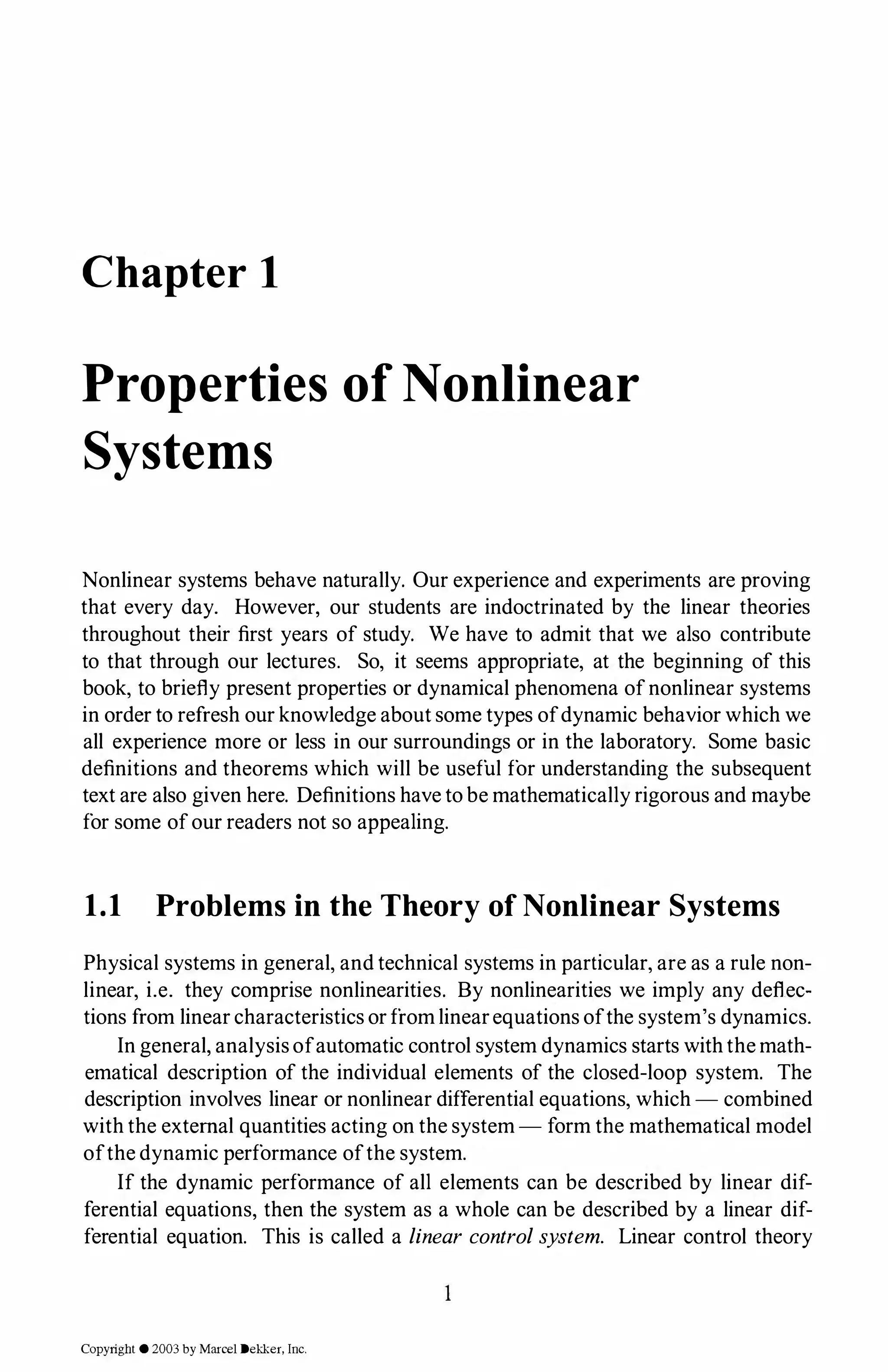 Chapter 1
Properties of Nonlinear
Systems
Nonlinear systems behave naturally. Our experience and experiments are proving
that every day. However, our students are indoctrinated by the linear theories
throughout their first years of study. We have to admit that we also contribute
to that through our lectures. So, it seems appropriate, at the beginning of this
book, to briefly present properties or dynamical phenomena ofnonlinear systems
in order to refresh our knowledge about some types ofdynamic behavior which we
all experience more or less in our surroundings or in the laboratory. Some basic
definitions and theorems which will be useful for understanding the subsequent
text are also given here. Definitions have to be mathematically rigorous and maybe
for some ofour readers not so appealing.
1.1 Problems in the Theory of Nonlinear Systems
Physical systems in general, and technical systems in particular, are as a rule non­
linear, i.e. they comprise nonlinearities. By nonlinearities we imply any deflec­
tions from linear characteristics or from linearequations ofthe system's dynamics.
In general, analysisofautomatic control system dynamics starts withthe math­
ematical description of the individual elements of the closed-loop system. The
description involves linear or nonlinear differential equations, which - combined
with the external quantities acting on the system- form the mathematical model
ofthe dynamic performance ofthe system.
If the dynamic performance of all elements can be described by linear dif­
ferential equations, then the system as a whole can be described by a linear dif­
ferential equation. This is called a linear controlsystem. Linear control theory
Copyright © 2003 by Marcel Dekker, Inc.
 