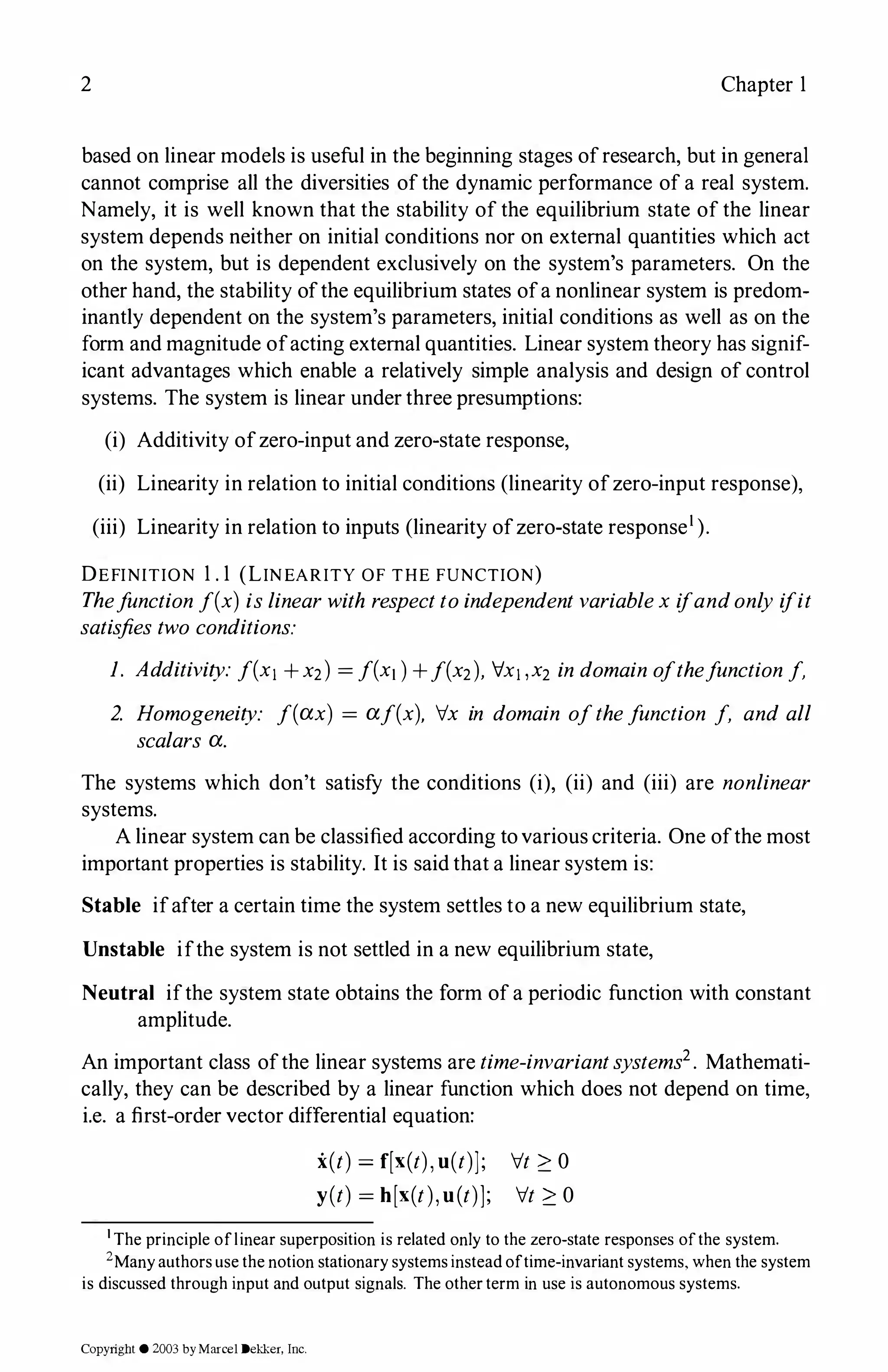 2 Chapter 1
based on linear models is useful in the beginning stages ofresearch, but in general
cannot comprise all the diversities of the dynamic performance of a real system.
Namely, it is well known that the stability of the equilibrium state of the linear
system depends neither on initial conditions nor on external quantities which act
on the system, but is dependent exclusively on the system's parameters. On the
other hand, the stability ofthe equilibrium states ofa nonlinear system is predom­
inantly dependent on the system's parameters, initial conditions as well as on the
form and magnitude ofacting external quantities. Linear system theory has signif­
icant advantages which enable a relatively simple analysis and design of control
systems. The system is linear under three presumptions:
(i) Additivity ofzero-input and zero-state response,
(ii) Linearity in relation to initial conditions (linearity ofzero-input response),
(iii) Linearity in relation to inputs (linearity ofzero-state response1).
DEFINITION 1 . 1 (LINEARITY OF THE FUNCTION)
Thefunctionf(x) islinearwith respecttoindependentvariablex ifandonly ifit
satisfies two conditions:
1. Additivity: f(x1 + x2) = f(x1)+f(x2), lx1,x2 in domain ofthefunctionf,
2. Homogeneity: f(ax) = af(x), Ix in domain ofthefunction f, and all
scalars a.
The systems which don't satisfy the conditions (i), (ii) and (iii) are nonlinear
systems.
A linear system can be classified according tovarious criteria. One ofthe most
important properties is stability. It is said that a linear system is:
Stable ifafter a certain time the system settles to a new equilibrium state,
Unstable ifthe system is not settled in a new equilibrium state,
Neutral ifthe system state obtains the form of a periodic function with constant
amplitude.
An important class ofthe linear systems are time-invariantsystems2. Mathemati­
cally, they can be described by a linear function which does not depend on time,
i.e. a first-order vector differential equation:
i(t) =f[x(t),u(t)];
y(t) = h[x(t),u(t)];
It ?_ 0
It ?_ 0
1 The principle oflinear superposition is related only to the zero-state responses ofthe system.
2Manyauthors use the notion stationary systems insteadoftime-invariant systems, when the system
is discussed through input and output signals. The otherterm in use is autonomous systems.
Copyright © 2003 byMarcel Dekker, Inc.
 