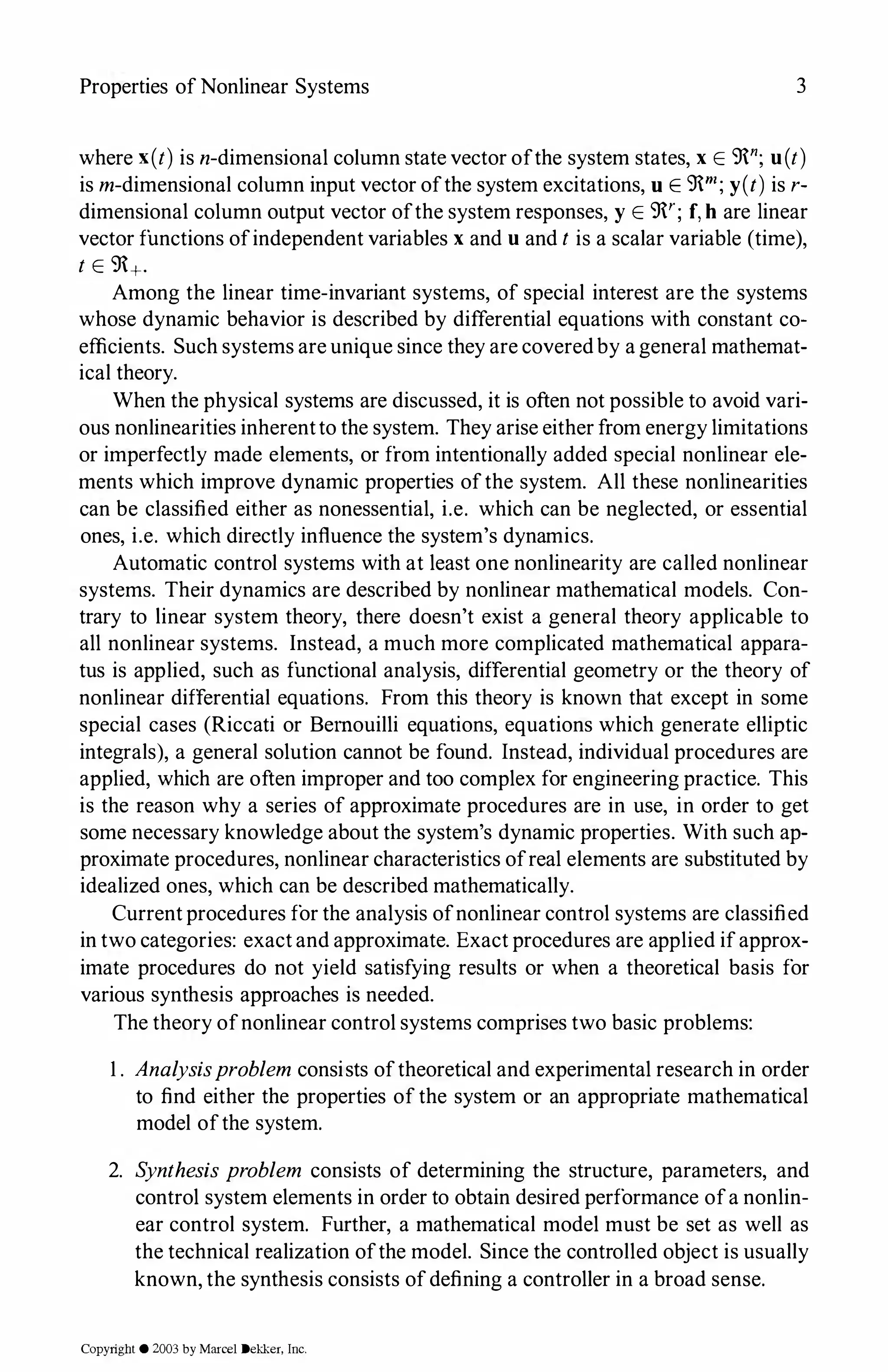 Properties of Nonlinear Systems 3
where x(t) is n-dimensional column state vector ofthe system states, x E 9n; u(t)
is m-dimensional column input vector ofthe system excitations, u E 9rn; y(t) is r­
dimensional column output vector ofthe system responses, y E 9'; f,h are linear
vector functions ofindependent variables x and u and t is a scalar variable (time),
t E 9+.
Among the linear time-invariant systems, of special interest are the systems
whose dynamic behavior is described by differential equations with constant co­
efficients. Such systems are unique since they are coveredby a general mathemat­
ical theory.
When the physical systems are discussed, it is often not possible to avoid vari­
ous nonlinearities inherentto the system. They arise either from energy limitations
or imperfectly made elements, or from intentionally added special nonlinear ele­
ments which improve dynamic properties ofthe system. All these nonlinearities
can be classified either as nonessential, i.e. which can be neglected, or essential
ones, i.e. which directly influence the system's dynamics.
Automatic control systems with at least one nonlinearity are called nonlinear
systems. Their dynamics are described by nonlinear mathematical models. Con­
trary to linear system theory, there doesn't exist a general theory applicable to
all nonlinear systems. Instead, a much more complicated mathematical appara­
tus is applied, such as functional analysis, differential geometry or the theory of
nonlinear differential equations. From this theory is known that except in some
special cases (Riccati or Bemouilli equations, equations which generate elliptic
integrals), a general solution cannot be found. Instead, individual procedures are
applied, which are often improper and too complex for engineering practice. This
is the reason why a series of approximate procedures are in use, in order to get
some necessary knowledge about the system's dynamic properties. With such ap­
proximate procedures, nonlinear characteristics ofreal elements are substituted by
idealized ones, which can be described mathematically.
Currentprocedures for the analysis ofnonlinear control systems are classified
in two categories: exactand approximate. Exact procedures are applied ifapprox­
imate procedures do not yield satisfying results or when a theoretical basis for
various synthesis approaches is needed.
The theory ofnonlinear control systems comprises two basic problems:
1 . Analysisproblem consists oftheoretical and experimental research in order
to find either the properties of the system or an appropriate mathematical
model ofthe system.
2. Synthesis problem consists of determining the structure, parameters, and
control system elements in order to obtain desired performance ofa nonlin­
ear control system. Further, a mathematical model must be set as well as
the technical realization ofthe model. Since the controlled object is usually
known, the synthesis consists ofdefining a controller in a broad sense.
Copyright © 2003 by Marcel Dekker. Inc.
 