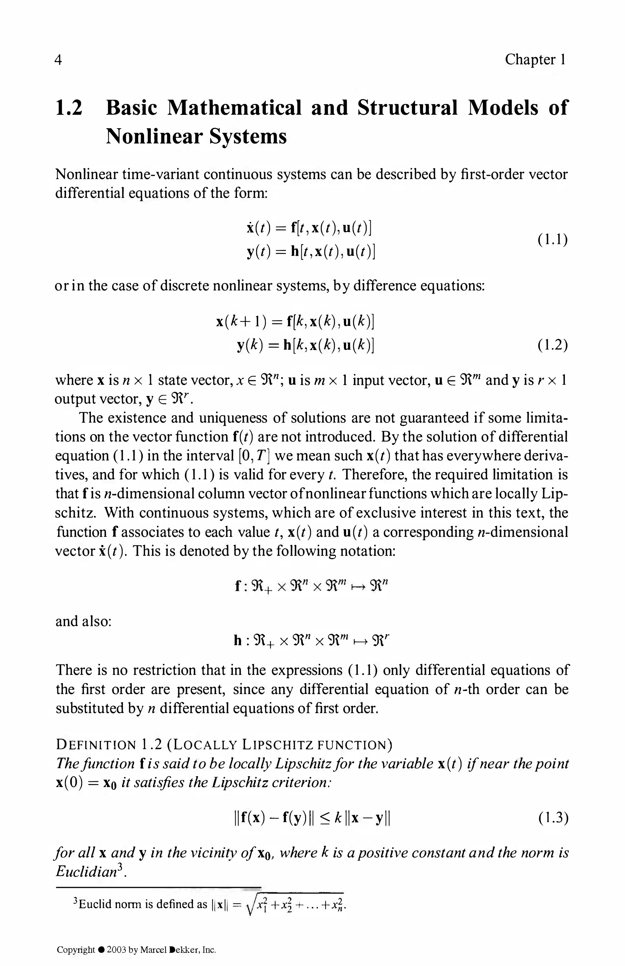 4 Chapter 1
1.2 Basic Mathematical and Structural Models of
Nonlinear Systems
Nonlinear time-variant continuous systems can be described by first-order vector
differential equations ofthe form:
x(t) = f[t,x(t),u(t)]
y(t) = h[t,x(t),u(t)]
or in the case ofdiscrete nonlinear systems, by difference equations:
x(k+ 1 ) = f[k,x(k),u(k)]
y(k) = h[k,x(k),u(k)]
( 1 . 1)
(1.2)
where xis n x 1 state vector, x E 9n; uis mx I input vector, uE 9m and yis rx 1
output vector, y E 9r.
The existence and uniqueness of solutions are not guaranteed if some limita­
tions on the vector function f(t) are not introduced. By the solution ofdifferential
equation (1 .1 ) in the interval [O,T] we mean such x(t)that has everywhere deriva­
tives, and for which (1.1) is valid for every t. Therefore, the required limitation is
that fis n-dimensional column vector ofnonlinearfunctions which are locally Lip­
schitz. With continuous systems, which are ofexclusive interest in this text, the
function fassociates to each value t, x(t) and u(t) a corresponding n-dimensional
vector x(t). This is denoted by the following notation:
and also:
h: 9+ X 9n X 9m i--+ 9r
There is no restriction that in the expressions (1 . 1) only differential equations of
the first order are present, since any differential equation of n-th order can be
substituted by n differential equations offirst order.
DEFIN!TION 1 .2 (LOCALLY LIPSCHITZ FUNCTION)
Thefunction fissaidtobelocallyLipschitzforthevariable x(t) ifnearthepoint
x(O) = xo itsatisfies theLipschitzcriterion:
llf(x) -f(y)II :S. kllx-yll (1.3)
forallx andy in thevicinityofxo, wherekis apositiveconstantandthe norm is
Euclidian3.
3Euclid norm is defined as llxll = Jx1+xi+...+x�.
Copyright ©2003by Marcel Dekker, Inc.
 